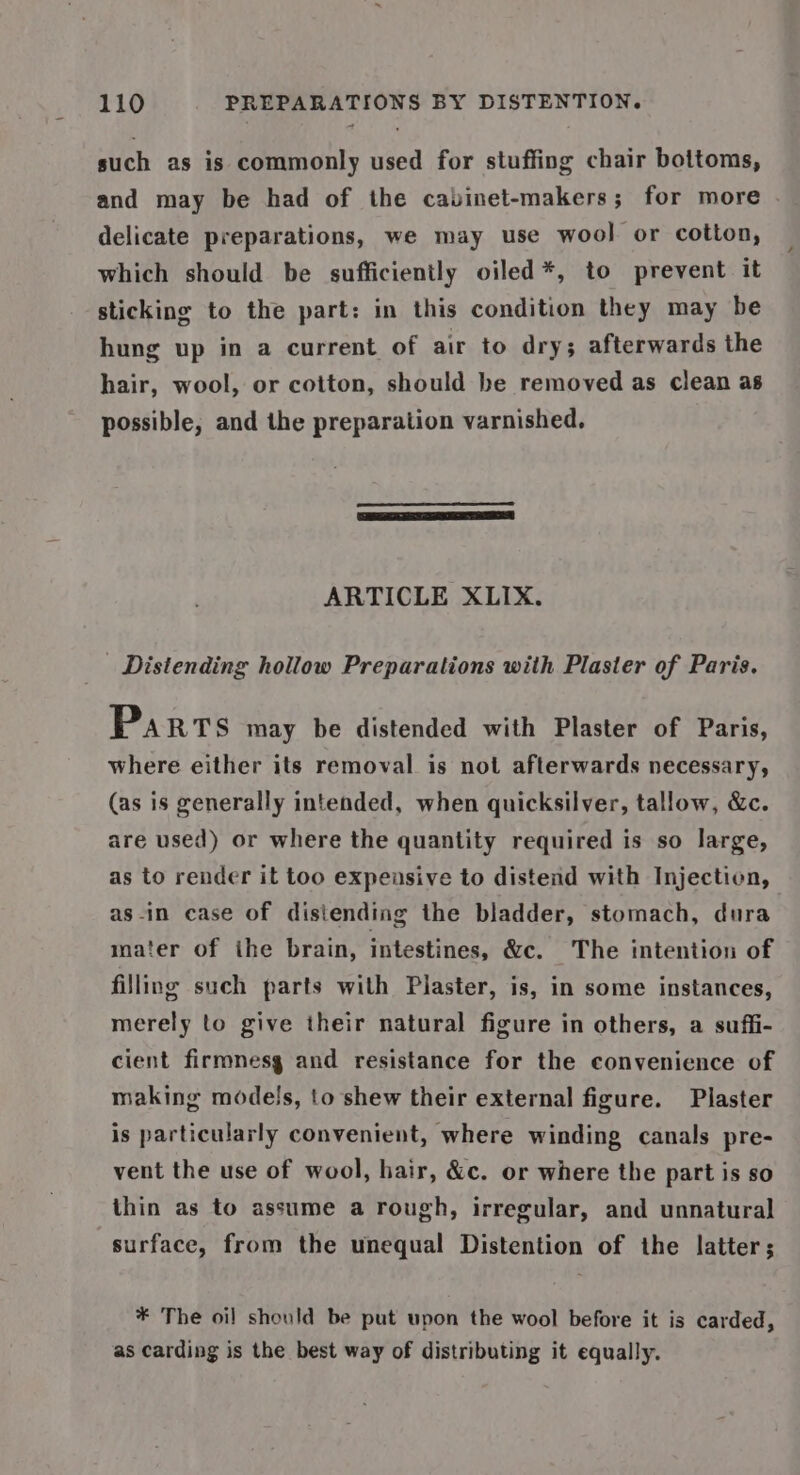 such as is commonly used for stuffing chair bottoms, and may be had of the cabinet-makers; for more delicate preparations, we may use wool or cotton, which should be sufficiently oiled*, to prevent it sticking to the part: in this condition they may be hung up in a current of air to dry; afterwards the hair, wool, or cotton, should be removed as clean as possible, and the preparation varnished. ARTICLE XLIX. _ Distending hollow Preparations with Plaster of Paris. Parts may be distended with Plaster of Paris, where either its removal is not afterwards necessary, (as is generally intended, when quicksilver, tallow, &amp;c. are used) or where the quantity required is so large, as to render it too expensive to distend with Injection, as-in case of distending the bladder, stomach, dura mater of ihe brain, intestines, &amp;c. The intention of filling such parts with Plaster, is, in some instances, merely to give their natural figure in others, a suffi- cient firmnesg and resistance for the convenience of making models, to shew their external figure. Plaster is particularly convenient, where winding canals pre- vent the use of wool, hair, &amp;c. or where the part is so thin as to assume a rough, irregular, and unnatural surface, from the unequal Distention of the latter; * The oil should be put upon the wool before it is carded, as carding is the best way of distributing it equally.
