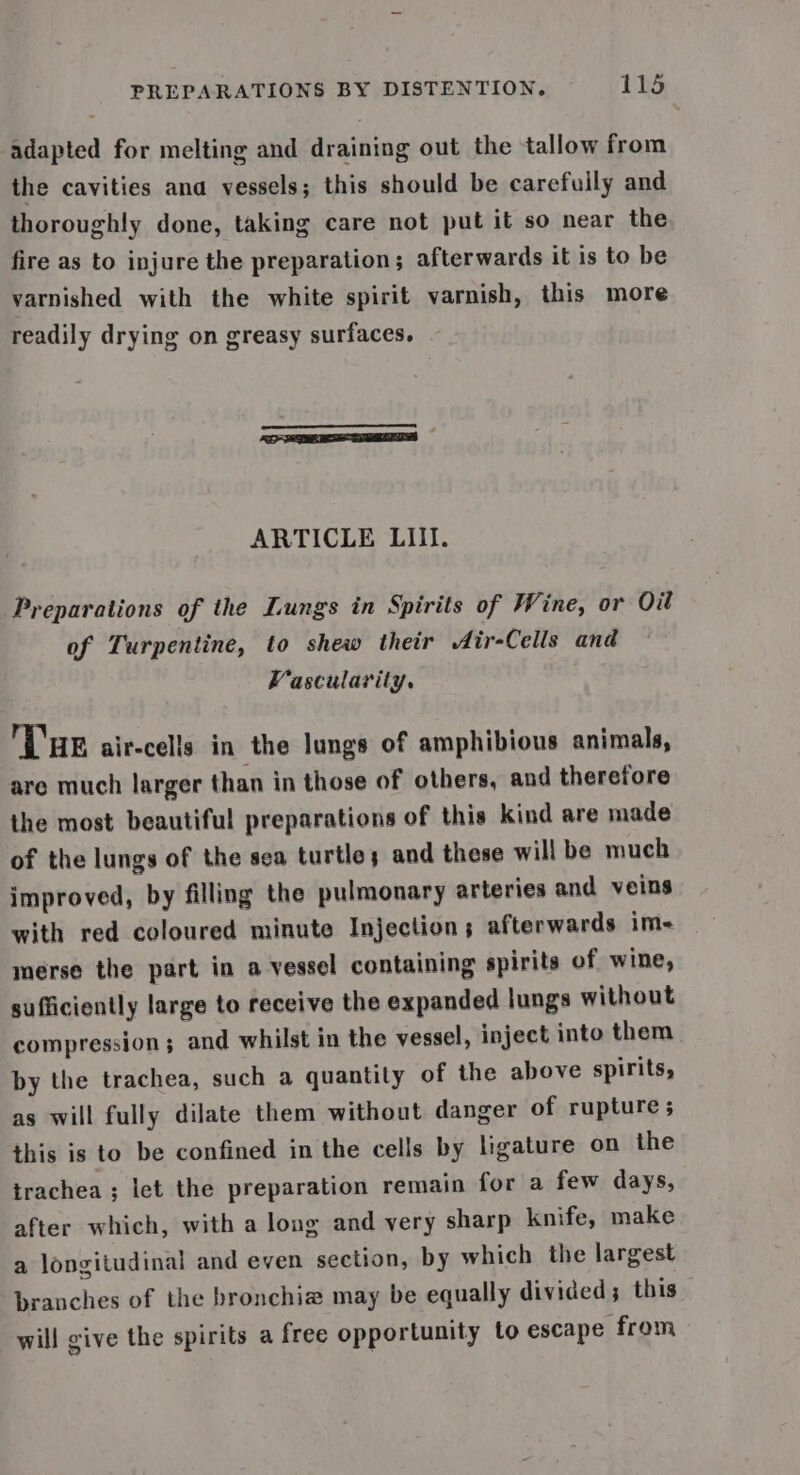 adapted for melting and draining out the tallow from the cavities ana vessels; this should be carefuily and thoroughly done, taking care not put it so near the fire as to injure the preparation; afterwards it is to be varnished with the white spirit varnish, this more readily drying on greasy surfaces. EEE ARTICLE LIII. Preparations of the Lungs in Spirits of Wine, or Oil of Turpentine, to shew their Air-Cells and Vascularity. LHR air-cells in the lungs of amphibious animals, are much larger than in those of others, and therefore the most beautiful preparations of this kind are made of the lungs of the sea turtles and these will be much improved, by filling the pulmonary arteries and veins with red coloured minute Injection; afterwards im- merse the part in a vessel containing spirits of wine, sufficiently large to receive the expanded lungs without compression; and whilst in the vessel, inject into them by the trachea, such a quantity of the above spirits, as will fully dilate them without danger of rupture ; this is to be confined in the cells by ligature on the trachea ; let the preparation remain for a few days, after which, with a long and very sharp knife, make a longitudinal and even section, by which the largest branches of the bronchia may be equally divided; this — will give the spirits a free opportunity to escape from