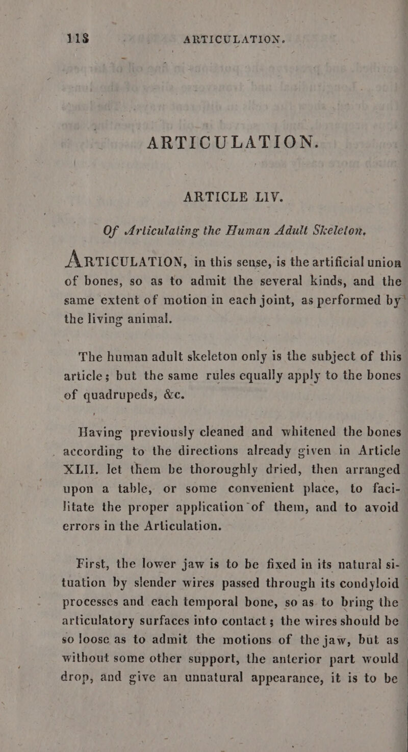 ARTICULATION. ARTICLE LIV. Of Arliculating the Human Adult Skeleton. ARTICULATION, in this sense, is the artificial union of bones, so as to admit the several kinds, and the same extent of motion in each joint, as performed by” the living animal. The human adult skeleton only is the subject of this article; but the same rules equally apply to the bones of quadrupeds, &amp;c. Having previously cleaned and whitened the bones _ according to the directions already given in Article XLII. let them be thoroughly dried, then arranged upon a table, or some convenient place, to faci- litate the proper application of them, and to avoid errors in the Articulation. First, the lower jaw is to be fixed in its natural si- tuation by slender wires passed through its condyloid processes and each temporal bone, so as to bring the articulatory surfaces into contact; the wires should be so loose as to admit the motions of the jaw, but as without some other support, the anterior part would