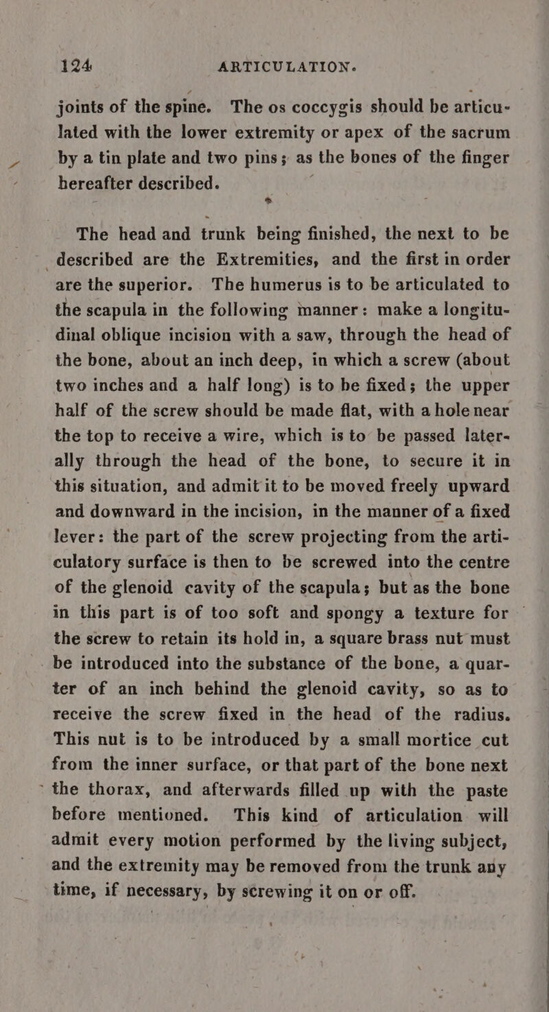 joints of the spine. The os coccygis should be articu- lated with the lower extremity or apex of the sacrum by a tin plate and two pins; as the bones of the finger hereafter described. * The head and trunk being finished, the next to be described are the Extremities, and the first in order are the superior. The humerus is to be articulated to the scapula in the following manner: make a longitu- dinal oblique incision with a saw, through the head of the bone, about an inch deep, in which a screw (about two inches and a half long) is to be fixed; the upper half of the screw should be made flat, with a hole near the top to receive a wire, which is to be passed later- ally through the head of the bone, to secure it in this situation, and admit it to be moved freely upward and downward in the incision, in the manner of a fixed lever: the part of the screw projecting from the arti- culatory surface is then to be screwed into the centre of the glenoid cavity of the scapula; but as the bone in this part is of too soft and spongy a texture for the screw to retain its hold in, a square brass nut must be introduced into the substance of the bone, a quar- ter of an inch behind the glenoid cavity, so as to receive the screw fixed in the head of the radius. This nut is to be introduced by a small mortice cut from the inner surface, or that part of the bone next the thorax, and afterwards filled up with the paste before mentioned. This kind of articulation will admit every motion performed by the living subject, and the extremity may be removed from the trunk any time, if necessary, by screwing it on or off.