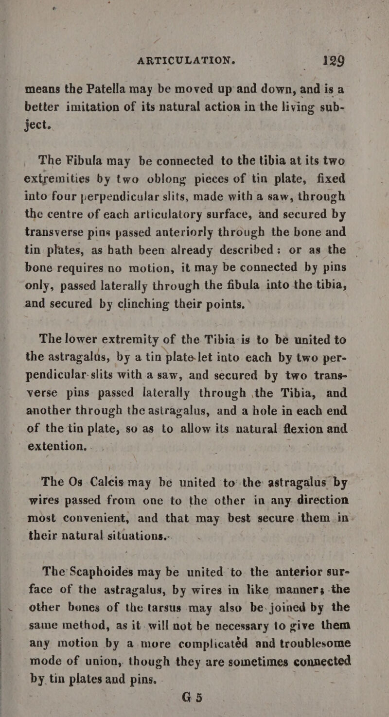 means the Patella may be moved up and down, and is a better imitation of its natural action in the living sub- ject. The Fibula may be connected to the tibia at its two extremities by two oblong pieces of tin plate, fixed into four perpendicular slits, made with a saw, through the centre of each articulatory surface, and secured by transverse pins passed anteriorly through the bone and tin. plates, as hath beem already described: or as the ~ bone requires no motion, it may be connected by pins only, passed laterally through the fibula into the tibia, and secured by clinching their points. The lower extremity of the Tibia is to be united to the astragalus, by a tin platelet into each by two per- pendicular-slits with a saw, and secured by two trans- verse pins passed laterally through ,the Tibia, and another through the astragalus, and a hole in each end of the iin plate, so as to allow its natural flexion and extention. - The Os Calcis may be united to’ the astragalus by wires passed from one to the other in any direction most convenient, and that may best secure them in. their natural situations.: The Scaphoides may be united to the anterior sur- face of the astragalus, by wires in like manner; -the other bones of the tarsus may also be. joined by the same method, as it will not be necessary to give them any motion by a more complicatéd and troublesome mode of union, though they are sometimes connected by tin plates and pins. G5