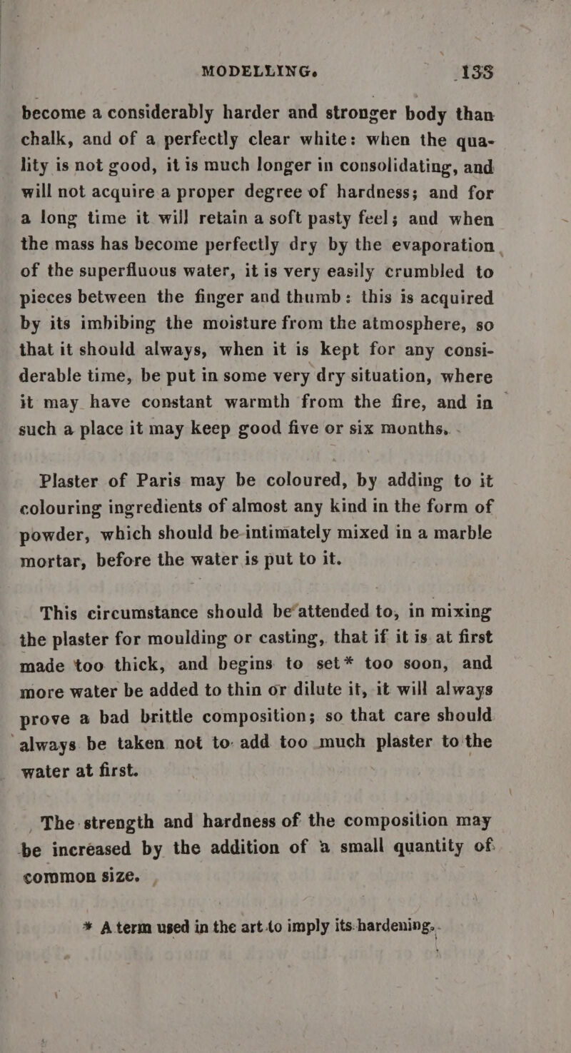 become a considerably harder and stronger body than chalk, and of a perfectly clear white: when the qua- lity is not good, it is much longer in consolidating, and will not acquire a proper degree of hardness; and for a long time it will retain a soft pasty feel; and when the mass has become perfectly dry by the evaporation of the superfluous water, it is very easily crumbled to | pieces between the finger and thumb: this is acquired by its imbibing the moisture from the atmosphere, so that it should always, when it is kept for any consi- derable time, be put in some very dry situation, where it may have constant warmth from the fire, and in such a place it may keep good five or six months, . Plaster of Paris may be coloured, by adding to it colouring ingredients of almost any kind in the form of powder, which should be intimately mixed in a marble mortar, before the water is put to it. This circumstance should be‘attended to, in mixing the plaster for moulding or casting, that if it is at first made too thick, and begins to set* too soon, and more water be added to thin or dilute it, it will always prove a bad brittle composition; so that care should ‘always be taken not to add too much plaster to the water at first. 3 The strength and hardness of the composition may -be ‘increased by the addition of a small quantity of: common size. | * A term used in the art (o imply its:hardening. -