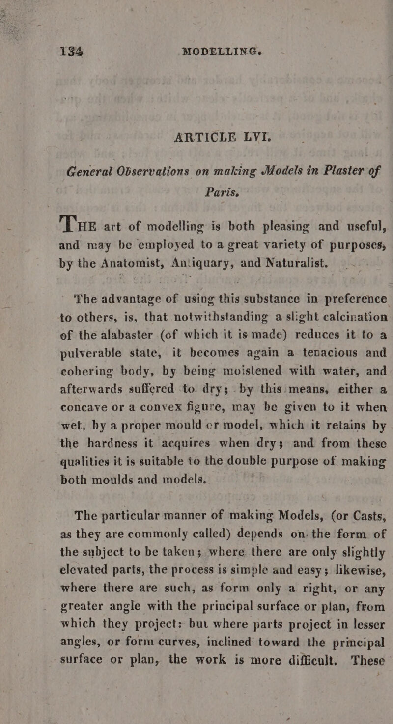 ARTICLE LVI. General Observations on making Models in Plaster of Paris, THe art of modelling is both pleasing and useful, and may be employed to a great variety of purposes, by the Anatomist, Antiquary, and Naturalist. The advantage of using this substance in preference to others, is, that notwithstanding a slight calcination of the alabaster (of which it is made) reduces it to a pulverable state, it becomes again a tenacious and cohering body, by being moistened with water, and afterwards suffered to. dry; by this: means, either a concave or a convex figure, may be given to it when wet, by a proper mould cr model, which it retains by the hardness it acquires when dry; and from these qualities it is suitable to the double purpose of making both moulds and models. The particular manner of making Models, (or Casts, as they are commonly called) depends on: the form of the subject to be taken; where there are only slightly elevated parts, the process is simple and easy; likewise, where there are such, as form only a right, or any greater angle with the principal surface or plan, from which they project: but where parts project in lesser angles, or form curves, inclined’ toward the principal surface or plan, the work is more difficult. These’