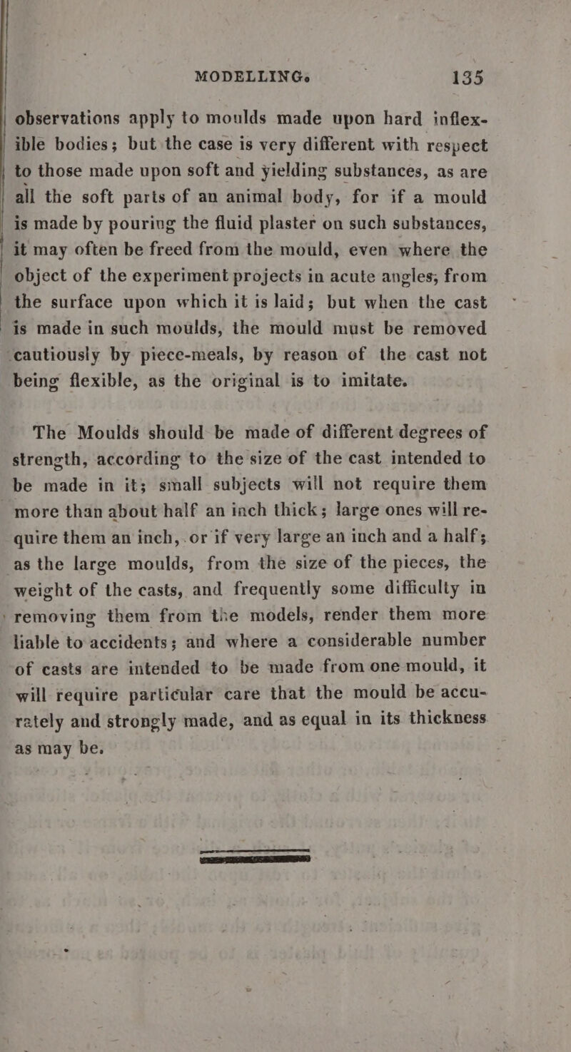 observations apply to moulds made upon hard inflex- ible bodies; but the case is very different with respect to those made upon soft and yielding substances, as are all the soft parts of an animal body, for if a mould _ is made by pouring the fluid plaster on such substances, it may often be freed from the mould, even where the object of the experiment projects in acute angles, from the surface upon which it is laid; but when the cast is made in such moulds, the mould must be removed ‘cautiously by piece-meals, by reason of the cast not being flexible, as the original is to imitate. The Moulds should be made of different degrees of strength, according to the size of the cast intended to be made in it; small subjects will not require them more than about half an inch thick; large ones will re- quire them an inch, or if very large an inch and a half; asthe large moulds, from the size of the pieces, the weight of the casts, and frequently some difficulty in ‘removing them from the models, render them more liable to accidents; and where a considerable number of casts are intended to be made from one mould, it will require particular care that the mould be accu- rately and strongly made, and as equal in its thickness as may be. |