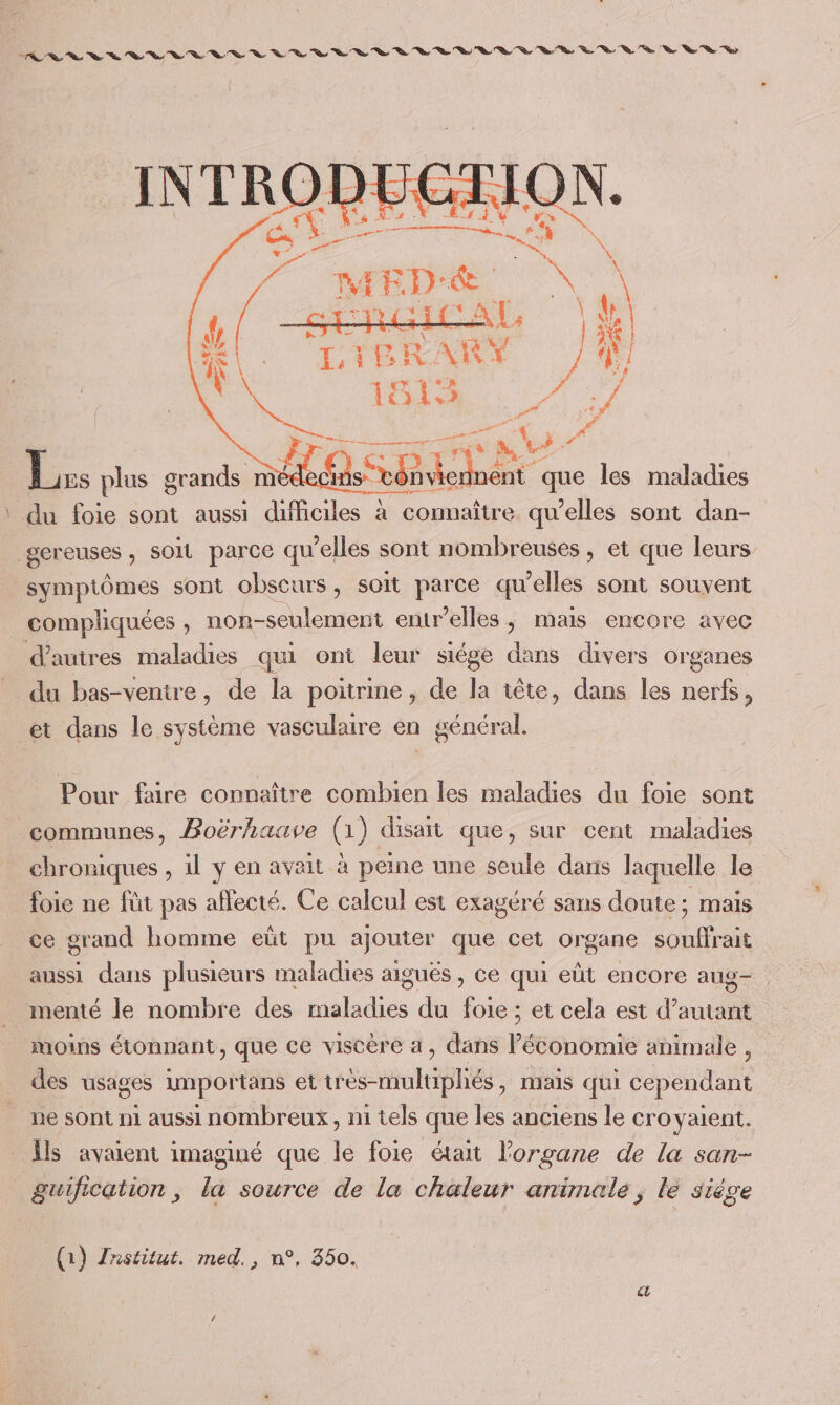 INTRO 4 PTT ; va 5 plus grands méd SL que les maladies \ du foie sont aussi difficiles à connaître qu’elles sont dan- gereuses, soit parce qu’elles sont nombreuses , et que leurs symptômes sont obscurs, soit parce qu'elles sont souvent compliquées , non-seulement entr'elles, mais encore avec d’autres maladies qui ont leur siége dans divers organes _ du bas-ventre, de la poitrine, de la tête, dans les nerfs, et dans le système vasculaire en général. Pour faire connaître combien les maladies du foie sont communes, Boërhaave (1) disait que, sur cent maladies chroniques , 1l y en avait à peine une seule dans laquelle le foie ne füt pas affecté. Ce calcul est exagéré sans doute; mais ce grand homme eüt pu ajouter que cet organe souffrait aussi dans plusieurs maladies aiguës , ce qui eût encore aug. menté le nombre des faldios du Li et cela est d’autant moins étonnant, que ce viscere a, dans l'étonomie animale , des usages importans et urés-multipliés , ais qui cependant ue sont ni aussi nombreux, ni tels que les anciens le croyaient. Ïls avaient imaginé que le foie était l'organe de la san- guification, la source de la chaleur animale; le siège