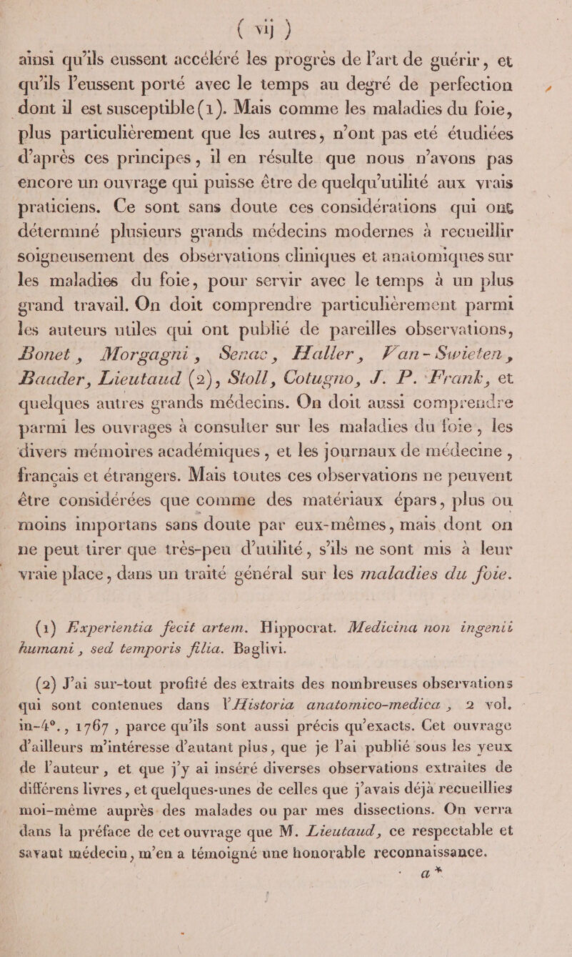 ainsi qu'ils eussent accékré les progrès de Part de guérir, et qu'ils Peussent porté avec le temps au degré de perfection dont il est susceptible (1). Mais comme les maladies du foie, plus particulièrement que les autres, n’ont pas eté étudiées d’après ces principes, il en résulte que nous n'avons pas encore un ouvrage qui puisse être de quelqu’uulité aux vrais praüciens. Ce sont sans doute ces considérations qui on6 déternnné plusieurs grands médecins modernes à recueillir soigneusement des obsérvations cliniques et £ anatomiques sur les maladies du foie, pour servir avec le temps à un plus grand travail. On doit comprendre particulièrement parmi les auteurs uules qui ont publié de pareilles observations, Bonet, Morgagni, Serac, Haller, Van- Swieten , Baader, Lieutaud (2), Stoll, Cotugno, J. P. Frank, et quelques autres grands médecins. On doit aussi comprendr parnn les ouvrages à consulier sur les maladies du foie, les divers mémoires académiques , et les journaux de médecine , français et étrangers. Mais toutes ces observations ne peuvent être considérées que comme des matériaux épars , plus où MOINS importans sans doute par eux-mêmes, mais dont on ne peut ürer que très-peu d’uulité, s'ils ne sont mis à leur vraie place, dans un traité général sur les rmaladies du foie. (1) Experientia fecit artem. Hippocrat. Medicina non ingenit humani , sed temporis filia. Baglivi. (2) J'ai sur-tout profité des extraits des nombreuses observations qui sont contenues dans VÆistoria anatomico-medica , 2 vol, in-4°., 1767 , parce qu'ils sont aussi précis qu'exacts. Cet ouvrage d'ailleurs m'intéresse d'autant plus, que je lai publié sous les yeux de l’auteur , et que jy ai inséré diverses ohservations extraites de différens livres , et quelques-unes de celles que j'avais déjà recueillies moi-même auprès des malades ou par mes dissections. On verra dans la préface de cet ouvrage que M. Lieutaud, ce respectable et savant médecin, m'en a témoigné une honor able reconnaissance. a *