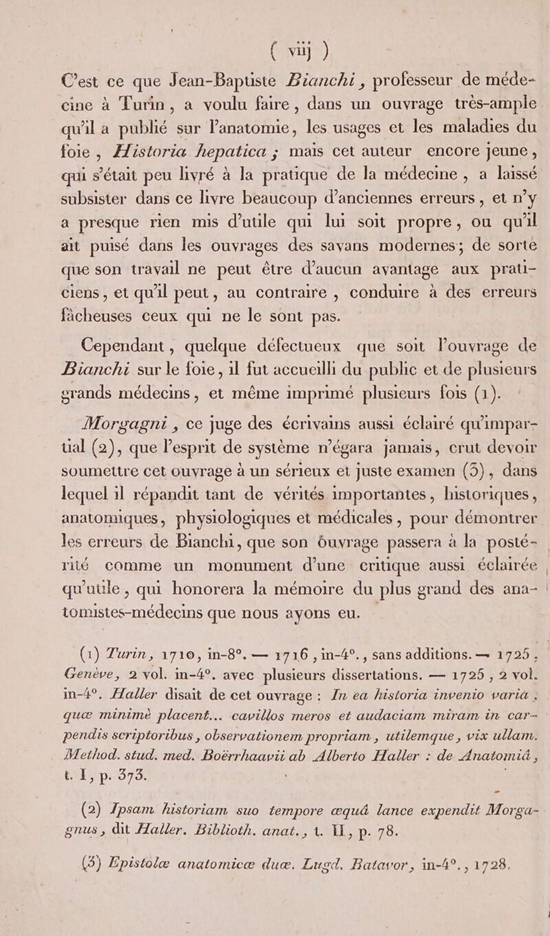 C’est ce que Jean-Bapuste Bianchi, professeur de méde- cine à Turin, a voulu faire, dans un ouvrage très-ample qu'il a publié sur ete: les usages et les maladies du foie, Æfistoria hepatica ; mais cet auteur encore jeune, qui s'était peu livré à la pratique de la médecine , a laissé subsister dans ce livre beaucoup d’anciennes erreurs, et ny a presque rien mis d’utile qui lui soit propre, ou quil ait puisé dans les ouvrages des savans modernes; de sorte que son travail ne peut être d'aucun avantage aux prati- ciens , et qu'il peut, au contraire , conduire à des erreurs fâcheuses ceux qui ne le sont pas. Cependant, quelque défectueux que soit louvrage de Bianchi sur le foie, 1l fut accualli du public et de plusieurs srands médecins, et même imprimé plusieurs fois (1). Morgagni , ce juge des écrivains aussi éclairé qu'impar- üal (2), que esprit de système n° égara jamais, crut devoir soumettre cet ouvrage à un sérieux et juste examen (5), dans lequel il répandit tant de vérités importantes, historiques, les erreurs de Bianchi, que son buvrage passera à la posté- riié Comme un monument d’une critique aussi éclairée qu'uile, qui honorera la mémoire du plus grand des ana- tonmistes-médecins que nous ayons eu. (1) Turin, 1710, in-8°. — 3716 ,in-4°., sans additions. — 1725, Genève, 2 vol. m-4°, avec plusieurs dissertations. — 1725 , 2 vol. in-4°. aller disait de cet ouvrage : Zn ea historia invenio varia , quæ minimé placent. cavillos meros et audaciam miram in car- pendis scriptoribus , observationem propriam , utilemque, vix ullam. Method. stud. med. Boërrhaavii ab Alberto Haller : de Anatomié , tel pr 373. : (2) psam historiam suo tempore æqu&amp; lance expendit Morga- gnus, dit aller. Biblioth. anat., 1. 1, p. 78. (5) Epistolæ anatomicæ duc. Lusd, Batavor, in-4°., 1728.