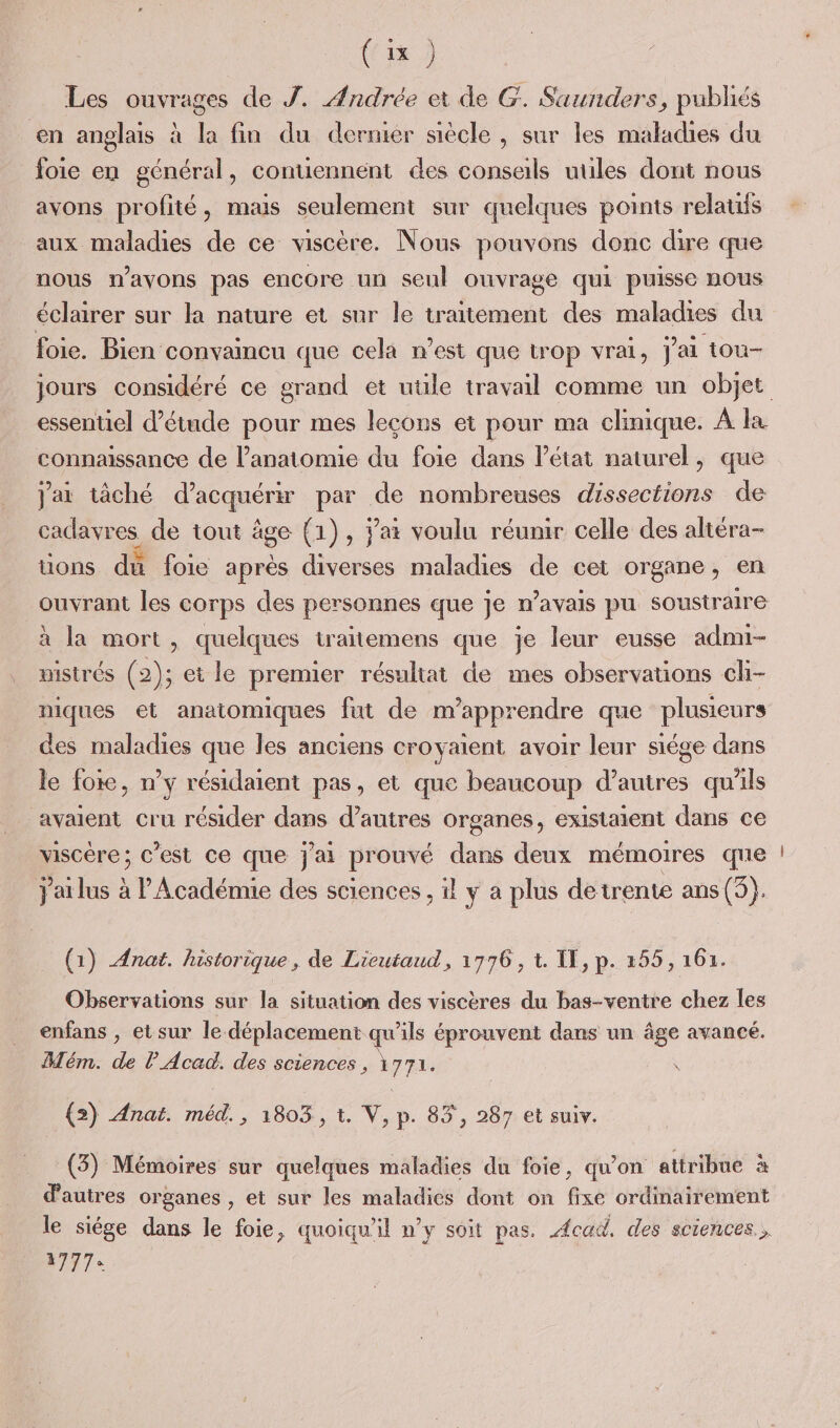 Les ouvrages de J. Andrée et de G. Saunders, publiés en anglais à la fin du dernier siècle , sur les maladies du foie en général, contiennent des consals uules dont nous avons profité, mais seulement sur quelques points relaufs aux maladies de ce viscère. Nous pouvons donc dire que nous n'avons pas encore un seul ouvrage qui puisse nous éclairer sur la nature et sur le traitement des maladies du foie. Bien convaincu que cela n’est que trop vrai, j'ai tou- essentiel d'étude pour mes leçons et pour ma clinique. À la connaissance de l’anatomie du foie dans l’état naturel, que jar tâché d'acquérir par de nombreuses dissections de ae, de tout âge (1), jai voulu réunir celle des altéra- üons du foie après diverses maladies de cet organe, en ouvrant les corps des personnes que je n’avais pu soustraire à la mort, quelques traitemens que je leur eusse admi- wistrés (2); et le premier résultat de mes observations ch- niques et anatomiques fut de m’apprendre que plusieurs des maladies que les anciens croyaient avoir leur siége dans le foie, n’y résidaient pas, et que beaucoup d’autres qu'ils avaient cru résider dans d’autres organes, existaient dans ce viscère; c'est ce que j'ai prouvé dans deux mémoires que jailus à l'Académie des sciences , il y a plus de trente ans (O}. (1) Ænat. historique, de Lieutaud, 1776, à. TE, p. 255, 161. Observations sur la situation des viscères du bas-ventre chez les enfans , et sur le déplacement qu'ils éprouvent dans un âge avancé. Mém. de l Acad. des sciences , à77L. (5) Anat. méd., 1803, t. V, p. 83 , 287 et suiv. (3) Mémoires sur quelques maladies du foie, qu'on attribue à d'autres organes , et sur les maladies dont on fixe ordinairement le siége dans le foie, quoiqu'il n’y soit pas. Acad, des sciences... FAT un