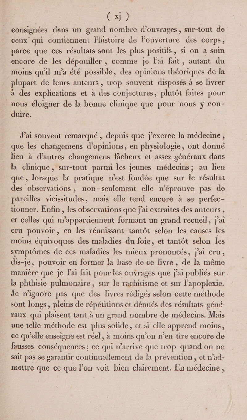 gonsignées dans un grand nombre d'ouvrages , sur-tout de ceux qui contiennent Fluistoire de lPouverture des COTPS ; parce que ces résultats sont les plus posiuis , si on à soin encore de les dépouiller , comme je lai fait, autant du moins qu'il m'a été possible, des opimons théoriques de Îa plupart de leurs auteurs, trop souvent disposés à se livrer à des explications et à des conjectures, plutôt faites pour _nous éloigner de la bonne clinique que pour nous y con- duire. J’ai souvent remarqué , depuis que j’exerce la médecine , que Îles changemens d'opinions, en physiologie, ont donné lieu à d’autres changemens fâcheux et assez généraux dans la chnique, sur-tout parmi les jeunes médecins; au lieu que, lorsque la pratique n’est fondée que sur le résultat des observations , non-seulement elle m'éprouve pas de pareilles vicissitudes, mais elle tend encore à se perfec- üonner. Enfin , les observauons que j'ai extraites des auteurs, et celles qui m’apparüennent formant un grand recueil, j'ai cru pouvoir, en les réunissant tantôt selon les causes les moins équivoques des maladies du foie, et tantôt selon les symptômes de ces maladies les mieux prononcés, j'ai cru, dis-je, pouvoir en former la base de ce livre , de la même manière que je l'ai fait pour les ouvrages que j'ai publiés sur la phthisie pulmonaire, sur le rachitisme et sur lapoplexie. Je n’ignore pas que des livres rédigés selon cette méthode sont longs, pleins de répétitions et dénués des résultats géné- raux qui plaisent tant à un grand nombre de médecins. Mais une telle méthode est plus : solide, et si elle apprend moins, ce qu’elle enseione est réel, à moins qu’on n’en üre encore de fausses conséquences ; ce qui n'arrive que urop quand on ne sait pas se garantir continuellement de la prévention, et n’ad- mottre que ce que l’on voit bien clairement. En médecme ,