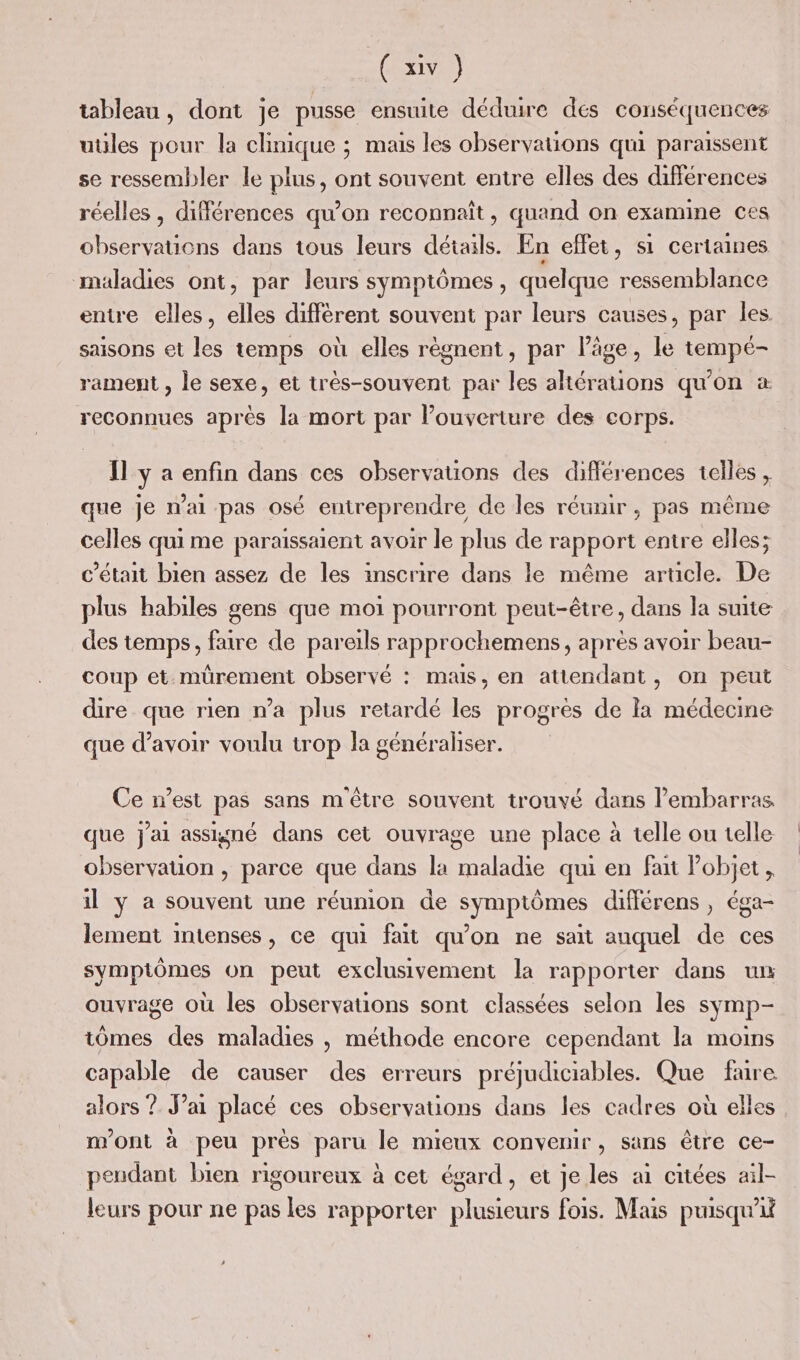 (1) tableau, dont je pusse ensuite déduire dés conséquences uüles pour la clinique ; mais les observations qui paraissent se ressembler le plus, ont souvent entre elles des différences réelles, différences qu’on reconnaît, quand on examine ces observations dans tous leurs détails. En effet, si certaines maladies ont, par leurs symptômes, quelque ressemblance entre elles, elles diffèrent souvent par leurs causes, par les saisons et les temps où elles règnent, par l’âge, le tempé- rament , le sexe, et très-souvent par les altérations qu'on * reconnues après la mort par l’ouverture des corps. Il y a enfin dans ces observations des différences telles , que je n'ai pas osé entreprendre de les réunir, pas même celles qui me paraissaient avoir le plus de rapport entre elles; c'était bien assez de les inscrire dans le même article. De plus habiles gens que moi pourront peut-être, dans la suite des temps, faire de pareils rapprochemens, après avoir beau- coup et mürement observé : mais, en attendant, on peut dire que rien n’a plus retardé les progrès de la médecine que d’avoir voulu trop la généraliser. Ce n’est pas sans m'être souvent trouvé dans lembarras que j'ai assigné dans cet ouvrage une place à telle ou telle observation, parce que dans la maladie qui en fait Pobjet, il y a souvent une réunion de symptômes différens , éga- lement intenses, ce qui fait qu'on ne sait auquel de ces symptômes on peut exclusivement la rapporter dans ur ouvrage où les observations sont classées selon les symp- tômes des maladies , méthode encore cependant la moins capable de causer des erreurs préjudiciables. Que fure alors ? J’ai placé ces observations dans les cadres où elles m'ont à peu près paru le mieux convenir, sans être ce- pendant bien rigoureux à cet égard, et je les ai citées ail- leurs pour ne pas les rapporter plusieurs fois. Mais puisqu'i