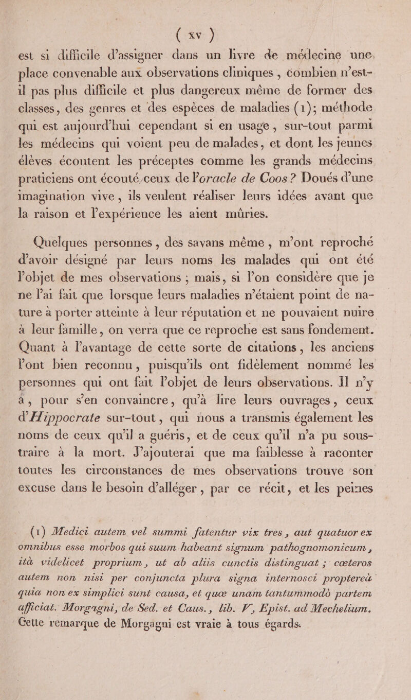 est si difficile d’assigner dans un livre de médecine une. place convenable aux observations cliniques , éombien n’est- il pas plus difficile et plus dangereux même de former des classes, des genres et des espèces de maladies (1); méthode qui est aujourd’hui cependant si en usage, sur-tout parmi les médecins qui voient peu de malades, et dont les jeunes élèves écoutent les préceptes comme les grands médecins praticiens ont écouté/ceux de Poracle de Coos ? Doués d'une imagination vive , ils veulent réaliser leurs idées avant que la raison et l'expérience les aient mûries. Quelques personnes , des savans même , m'ont reproché d'avoir désigné par leurs noms les malades qui ont été l'objet de mes observations ; mais, si lon considère que je ne l'ai fai que lorsque leurs maladies n’étaient point de na- ture à porter atteinte à leur réputation et ne pouvaient nuire à leur famille, on verra que ce reproche est sans fondement. Quant à l'avantage de cette sorte de citauons, les anciens ont bien reconnu, puisqu'ils ont fidèlement nommé les ‘ee ont fait FOIE de leurs observations. Il n’y » pour s’en convaincre, qu'à bre leurs ouvrages ; Ceux VA: ippocrate sur-tout, qui nous a transmis également les noms de ceux quil a guéris, et de ceux qu'il n’a pu sous- traire à la mort. J’ajouterai que ma faiblesse à raconter toutes les circonstances de mes observations trouve son excuse dans le besoin d’alléger , par ce récit, et les peines (1) Medici autem vel summi Jatentur vix tres, aut quatuor ex omnibus esse morbos qui suum habeant signum pathognomonicum , ütà videlicet proprium, ut ab aliis cunctis distinguat ;' cœteros aufem non nist per conjuncéa plura signa internosci proptereà quia non ex simplici sunt causa, et quæ unam tantummodd partem afficiat. Morgagni, de Sed. et Caus., lib. V, Epist. ad Mechelium. Getie remarque de Morgagni est vraie à tous égards