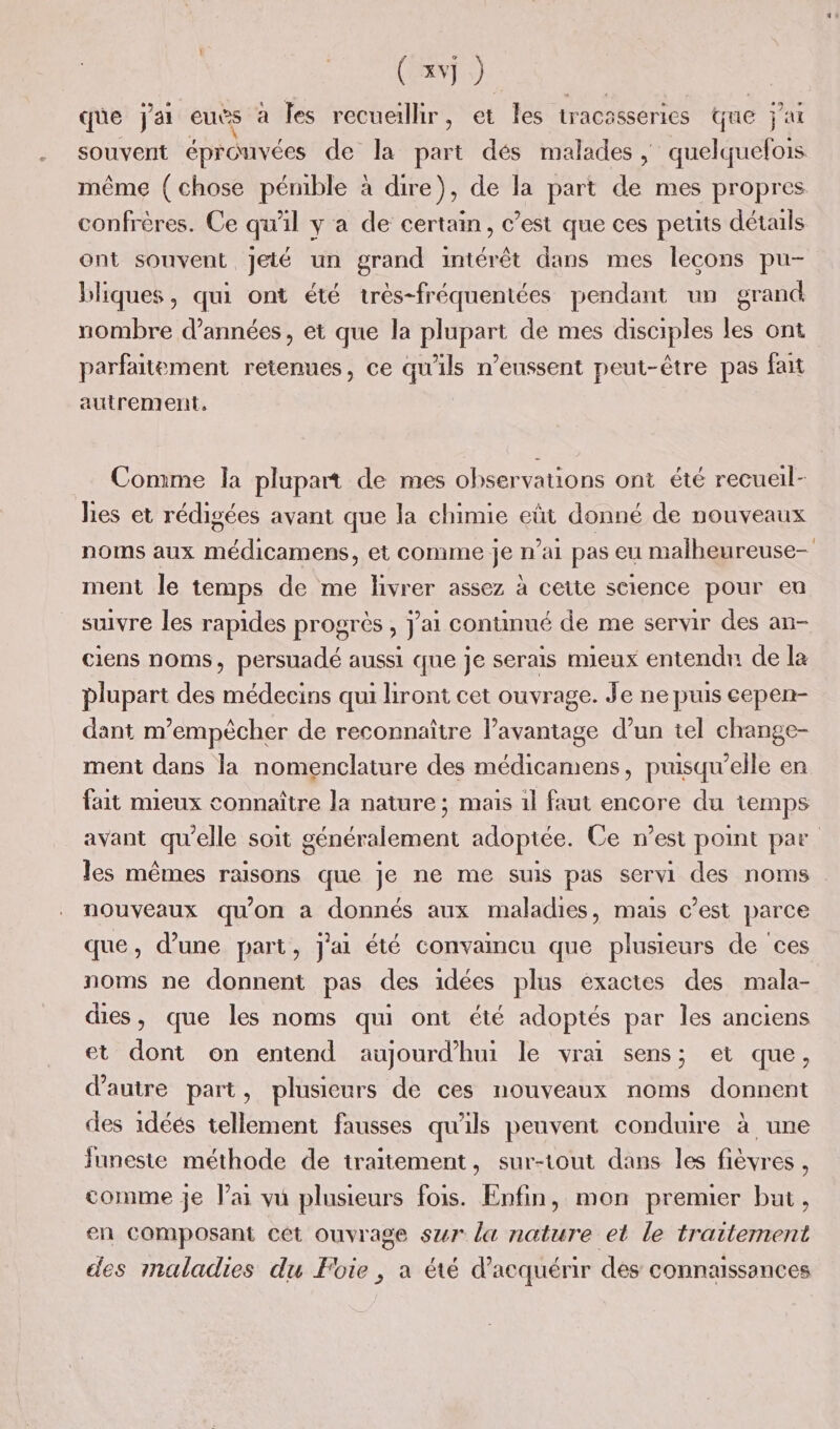 que j'ai euës à les recueillir, et les tracasseries que j'ai même (chose pénible à dire), de la part de mes propres confrères. Ce qu'il y a de certain, c’est que ces petits détails ont souvent jeté un grand intérêt dans mes lecons pu- bliques, qui ont été très-fréquentées pendant un grand nombre d'années, et que la plupart de mes disciples les ont parfaitement retenues, ce qu'ils n’eussent peut-être pas fait autrement, Comme la plupart de mes observations ont été recueil- lies et rédigées avant que la chimie eût donné de nouveaux noms aux médicamens, et conime je n’ai pas eu malheureuse- ment le temps de me livrer assez à cette science pour eu suivre les rapides progrès , J'ai continué de me servir des an- ciens noms, persuadé aussi que je serais mieux entendn de la plupart des médecins qui hront cet ouvrage. Je ne puis cepen- dant m'empêcher de reconnaître l’avantage d’un tel change- ment dans la nomenclature des médicamens, puisqu'elle en fait mieux connaître la nature ; mais 1l faut encore du temps nouveaux qu'on à donnés aux maladies, mais c’est parce que, d’une part, j'ai été convaincu que plusieurs de ces noms ne donnent pas des idées plus exactes des mala- dies, que les noms qui ont été adoptés par les anciens et dont on entend aujourd’hui le vrai sens; et que, d'autre part, plusieurs de ces nouveaux noms donnent des idéés tellement fausses qu'ils peuvent conduire à une funeste méthode de traitement, sur-tout dans les fièvres , comme je lai vu plusieurs fois. Enfin, mon premuer but, en composant cêt ouvrage sur la nature et le traitement des maladies du Foie, a été d'acquérir des connaissances