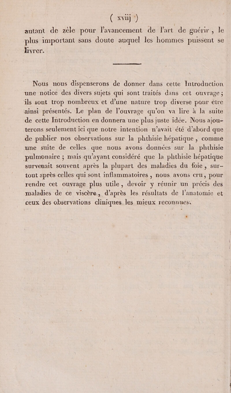 ( xvuj !) autant de zèle pour lavancement de Part de guérir , le plus important sans doute auquel les hommes puissent se livrer. Nous nous dispenserons de donner dans cette Introduction une notice des divers sujets qui sont traités dans cet ouvrage; ils sont trop nombreux et d’une nature trop diverse pour étre ainsi présentés. Le plan de l’ouvrage qu’on va lire à la suite de cette Introduction en donnera une plus juste idée. Nous ajou- terons seulement ici que notre intention n'avait été d’abord que de publier nos observations sur la phthisie hépatique | comme une suite de celles que nous avons données sur la phrhisie pulmonaire ; mais qu'ayant considéré que la phthisie hépatique survenait souvent après la plupart des maladies du foie, sur- tout après celles qui sont inflammatoires , nous avons cru, pour rendre cet ouvrage plus utile, devoir y réunir un précis des maladies de ce viscère, d’après les résultats de l’anatomie et ceux des observations cliniques. les mieux reconnues: »