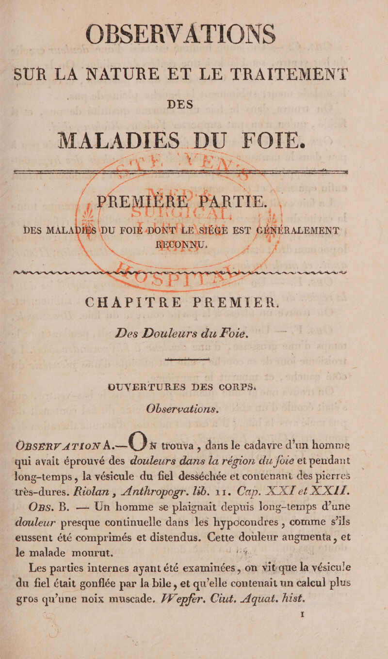 __ OBSERVATIONS SUR LA NATURE ET LE TRAITEMENT DES MALADIES “ei FOIE. E QU al ne ri EMIÈRE , DES MALA 1 Du FOIS DoNT Le stus EST SÉNÉRALEMENT 4 SPA cf n ho vf CHAPITRE PREMIER. Lie Des HMS du Foie. OUVERTURES DES CORPS: Observations. OBSERF ATION a—Ox trouva , dans le cadavre d’un homme qui avait éprouvé des douleurs dans la région du foie et pendant long-temps , la vésicule du fiel desséchée et contenant des pierres très-dures. Riolan , Anthropogr. lib. 11. Cap. XXT et XXIT. Os. B. — Un homme se plaignait depuis long-temps d’une _ douleur presque continuelle dans les hypocondres , comme s’ils eussent été comprimés et distendus. Cette douleur augmenta, et le malade mourut. FR Les parties internes ayant été examinées, on vitque la vésicule du fiel était gonflée par la bile , et qu ’elle contenait un calcul plus gros qu’une noix muscade, Æf'epfer. Ciut, Aquat. hist. Hi