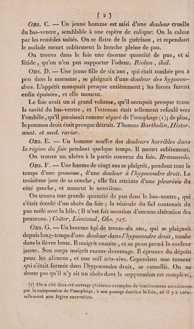 O8s. C. — Un jeune homme est saisi d’une douleur truelle du bas-ventre, semblable à une espèce de colique: On la calme par les remèdes usités. On se flatte de la guérison , et cependant le malade meurt subitement la bouche pleine de pus. On trouva dans le foie une énorme quantité de pus, et si fétide , qu’on n’en put supporter l’odeur. Riolan , ibid. Ogs. D. — Une jeune fille de six ans , qui était tombée peu à peu dans le marasme , se plaignait d’une douleur des hypocon- dres. L'appétit manquait presque entièrement ; les Dis furent enfin épuisées, et elle mourut. Le foie avait un si grand volume, qu’il occupait presque toute la cavité du bas-ventre , et l’estomac était tellement refoulé vers Vombilic, qu’il paraissait comme séparé de l’œsophage (1); de plus, le poumon droit était presque détruit. Thomas Bartholin, Histor. anat. et med. rarior. | OBs. E. — Un homme souffre des douleurs horribles dans: la région du foie pendant quelque temps. Il meurt subitement. On irouve un ulcère à la partie convexe du foie. Brassavole. Os. F. — Une femme de vingt ans se plaignit, pendant tout le: temps d’une grossesse, d’une douleur à l’hypocondre droit. Le troisième jour de sa couche , elle fut atteinte d’une pleurésie du. côté gauche, et mourut 1e neuvième. ( Où trouva une grande quantité de pus dans le bas-ventre, qui. s’était écoulé d’un abcès du foie ; la vésicule du fiel contenait du. pus mêlé avec la bile. (Il n’est fait mention d’aucune altération des, poumons.) Coiter, Lieutaud, Obs. 725. OBs. G, — Un homme Agé de trente-six ans, qui se plaignait depuis long-temps d’une douleur dans l’hypocondre droit , tombe: dans la fièvre lente. Il maigrit ensuite , et sa peau prend la ae jaune. Son corps maïgrit encore RE Il éprouve du dégoût: pour les alimens , et une soïf très-vive. Cependant une tumeur: qui s'était formée dans l’hypocondre droit, se ramollit. On ne: doute pas qu'il n’y ait un abcès dont la suppuration est complète, (1) On a cité dans cet ouvrage blubtehrs exemples de vomissemens occasionnés i , pat la compression de Pœsophage , 4 son passage derrière le foie, où 1] y a uatu-. rellement une légère excavation.