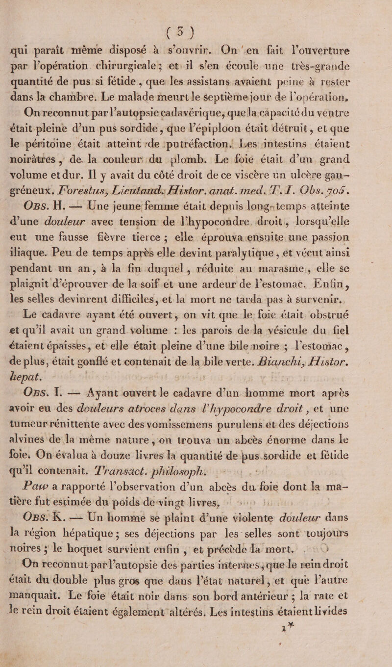 (5) qui paraît mème disposé à s'ouvrir. On en fait l'ouverture par l’opération chirurgicale; et. il s’en écoule une très-grande quantité de pus si fétide , que les assistans avaient peine à rester dans la chambre. Le malade meurt le septième jour de l'opération, On reconnut par l’autopsiecadavérique, que la capacité du ventre était pleine d’un pus sordide , que l’épiploon était détruit, et que le péritoine était atteint -de :putréfaction. Les intestins étaient noirâtres ,; de. la couleur: du plomb. Le foie était d’un grand volume et dur. Il y avait du côté droit de ce viscère un ulcère gan- gréneux. Forestus, Lieutawd.: Histor.anat.med.'T.1. Obs. 704. O8s. H. — Une jeune femme était depuis long- temps atteinte d’une douleur avec tension de l’hypocondre. droit, lorsqu'elle eut une fausse fièvre tierce ; elle éprouvaensuite une passion iliaque. Peu de temps après elle devint paralytique , et vécut ainsi pendant un an, à la fin duquel , réduite au marasme, elle se plaignit d’éprouver de la soif et une ardeur de l'estomac. Enfin, les selles devinrent difficiles, et la mort ne tarda pas à survenir. Le cadavre ayant été ouvert, on vit que le foie était. obstrué et qu'il avait un grand volume : les paroïs de-la vésicule du fiel étaient épaisses, et: elle était pleine d’une bile noire ; l'estomac, de plus, était gonflé et contenait de la ibile verte. Fe) Histor. hepat. : Os. I. — Ayant ouvert le cadavre d’un homme mort après avoir eu des douleurs atroces dans l'hypocondre droit , et une tumeur rénittente avec des vomissemens purulens et des déjections alvines de la même nature , on trouva un abcès énorme dans le foie. On évalua à douze livres la quantité de bus.sordide et fétide qu’il contenait. T'ransact. philosoph: Pas à rapporté l’observation d’un abcès du foie dont la: ma- tière fut estimée du poids desvingt livres, : 0: : Ogs:K. — Un hominé se laine d’une violente res dans la région hépatique ; ses déjections par les’ selles sont toujours . noires ; le hoquet survient enfin , et précède Ja mort, . : 0 . On reconnut par l’autopsie des parties internes ;que le rein droit était du double plus gros que dans l’état naturel, et que l’autre manquait. Le foie était noir dans son bord antérieur ; la rate et le rein droit étaient également altérés, Les intestins étaient livides 1Y 9