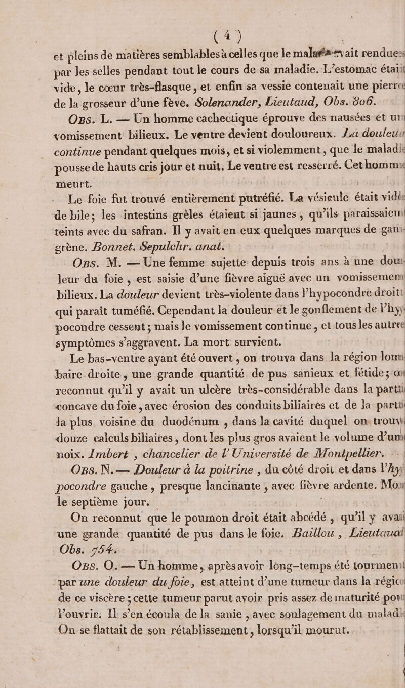 et pleins de matières semblables à celles que le malnsisvait rendues par les selles pendant tout le cours de sa maladie. T’estomac étaii 2 le cœur très-flasque , et enfin sa vessie contenait une pierrut de la grosseur d’une fève. Solenander, Lieutaud, Obs. 606. Ogs. L. — Un homme cachectique éprouve des nausées et un vomissement bilieux. Le ventre devient douloureux. La douleur continue pendant quelques mois, et si violemment , que le maladi pousse de hauts cris jour et nuil, Le ventre est resserré. Cet hommu meurt. Le foie fut trouvé entièrement putréfié. La ent était vidé de bile; les intestins grèles étaient si jaunes, qu’ils paraissaiem! teints avec du safran. Il y avait en eux quelques marques de ga. grène. Bonnet. Sepulchr. anat. OgBs. M. — Une femme sujette depuis trois ans à une doux leur du foie , est saisie d’une fièvre aiguë avec un vomissemenn bilieux. La douleur devient très-violente dans l’hypocondre droiti qui paraît tuméfié. Cependant la douleur et le gonflement de Vhyy: pocondre cessent ; mais le vomissement continue , et tous les autree symptômes s’aggravent. La mort survient. Le bas-ventre ayant été ouvert , on trouva dans la région lomm baire droite, une grande quantité de pus sanieux et fétide ; on! reconnut qu’il y avait un ulcère irès-considérable dans la parti concave du foie , avec érosion des conduits biliaires et de la parti la plus voisine de duodénum , dans la cavité duquel on: trouxi douze calculs biliaires , dont les ne gros avaient le volume d’um noix. {Zmbert , chancelier de l’Université de Montpellier. OBs.N.— Douleur à la poitrine , du côté droit et dans l’Ay) pocondre gauche , presque lancinante , avec fièvre ardente, Mo le septième jour. , $ On reconnut que le poumon droit était abcédé ; qu’il ÿ avai une grande quantité de pus dans le foie. Baillou , Lieutauai Obs. 754. | Où: O. — Un homme, aprèsavoir long-temps été tourmenil par une douleur du foie, est atteint d’une tumeur dans la régico de ce viscère ; cette tumeur parut avoir pris assez de maturité pou Vouvrir. Il s’en écoula de la sanie , avec soulagement du maladk On se flattait de son rétablissement, lorsqu'il mourut.