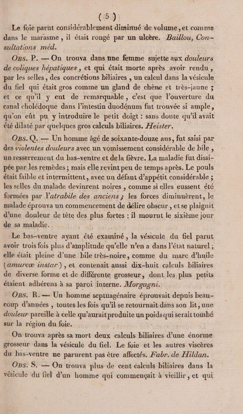 Le foie parut considérablement diminué ‘de volume , et comme dans le marasme , il était rongé par un ulcère. Baillou, Con- sultations méd. Fes Ogs. P. — On trouva | dans nne femme sujette à aux Hulpe de coliques hépatiques , et qui était morte après avoir rendu, par les selles, des concrétions biliaires , un calcul dans la vésicule du fiel qui était gros comme un gland de chène et très-jaune ; et ce qu'il y eut de remarquable, c’est que l’ouverture du canal cholédoque dans l'intestin duodénum fut trouvée si ample, qu’on eût pu y introduire le petit doigt : sans doute qu’il avait été dilaté par quelques gros calculs biliaires, Aeister. Ogs.Q.— Un homme âgé de soixante-douze ans, fut saisi par des violentes douleurs avec un yvomissement dé able de bile , un resserrement du bas-ventre et dela fièvre. La maladie fut dissi- pée par les remèdes ; mais elle revint peu de temps après. Le pouls était faible et intermittent, avec un défaut d’appétit considérable ; les selles du malade devinrent noires , comme si elles eussent été formées par l’atrabile des anciens ; les forces diminuèrent, le malade éprouva un commencement de délire obscur , et se plaignit d’une douleur de tête des plus fortes : il mourut le sixième jour de sa maladic.. Le bas-ventre ayant été née Ja vésicule du fiel parut avoir trois fois plus d'amplitude qu elle n’en a dans l’état naturel; elle était pleine d’une bile très-noire, comme du marc d’huile (amurcæ instar) , et contenait aussi dix-huit calculs biliaires de diverse forme et de différente grosseur, dont les plus petits étaient adhérens à sa paroi ‘interne. Morgagni. OBs. R.— Un homme septuagénaire éprouvait depuis beau-- coup d’années , toutes les fois qu’il se retournait dans son lit, une douleur pareille ? à celle qu’aurait produite un pe qui serait torsbé sur la région du foie. On trouva après sa mort deux calculs biliaires FA énorme grosseur dans la vésicule du fiel. Le foie et les autres viscères du bas-ventre ne parurent pas être affectés. Fabr. de Hildan. OBS: S. — On trouva plus de cent calculs biliaires dans la vésicule du fiel d’un homme qui commençait à vieillir, et qui