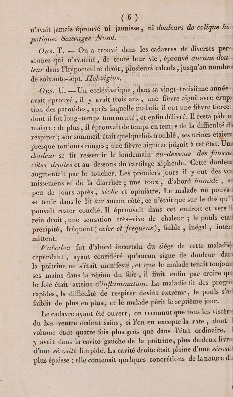 n’avait jamais ‘éprouvé ni jaunisse, ni douleurs de colique hé: patique. Sauvages “Nosol. | OBs. T. — On a trouvé dans les cadavres de diverses per-- sonnes qui n'avaient, de toute leur vie, éprouvé aucune dou-- leur dans Phÿpocondré droit, plusieurs calculs, jusqu’au nombre dé soixante-sept. Æebpigius, | Ogs. U. — Un ecclésiastique , dans sa vingt-troisième année’. avait éprouvé , il y avait trois ans , une fièvre aiguë avec érup- tion des parotides , après laquelle maladie il eut une fièvre tierce dont il fut long-temps tourmenté , et enfin délivré. Il resta pale ee maigre ; de plus, il éprouvait de temps en temps de la difficulté di respirer ; son sommeil était quelquefois troublé , ses urines étaiem presque toujours rouges ; une fièvre aiguë se joignit à cet état. Um douleur se fit ressentir le lendemain au-dessous des fausses côtes droites et au-dessous du cartilage xiphoïde. Cette douleur augmeñtait par le toucher. Les premiers jours il yeut des vo missemens et de la diarrliée ; une toux, d’abord humide , «e peu de jours après, sèche et opiniàtre. Le malade ne pouvaal se tenir dans le lit sur aucun côté, ce n’était que sur le dos qu’ pouvait rester couché. Il éprouvait dans cet endroit et vers Il rein droit ,une sensation très-vive de chaleur ; le pouls étaa précipité, fréquent ( celer et frequens), faible , inégal , interr mittent. _J'alsalva fut d'abord incertain du siége de cette maladies cependant , ayant considéré qu'aucun signe de douleur dan la poitrine ne s'était manifesté ,et que le malade tenait toujoun ses mains dans la région du füie , il finit enfin par croire qui le foie était atteint d’inflammation. La maladie fit des progret rapides , la difficulté de respirer devint extrème, le pouls s’ai faiblit de plus en plus, et le malade périt le septième jour. Le cadavre ayant été ouvert, on reconnul que tous les viscèrre du bas-ventre étaient &amp;ains, si Vonen excepie la rate , dont | volume était quatre fois plus gros que dans Vétat ordinaire. | y avait dans la cavité gauche de la poitrine, plus de deux livre d'une sérosité limpide. La cavité droite était pleine d’une sérostil plus épaisse : elle contenait quelques concrétions de la nature di |