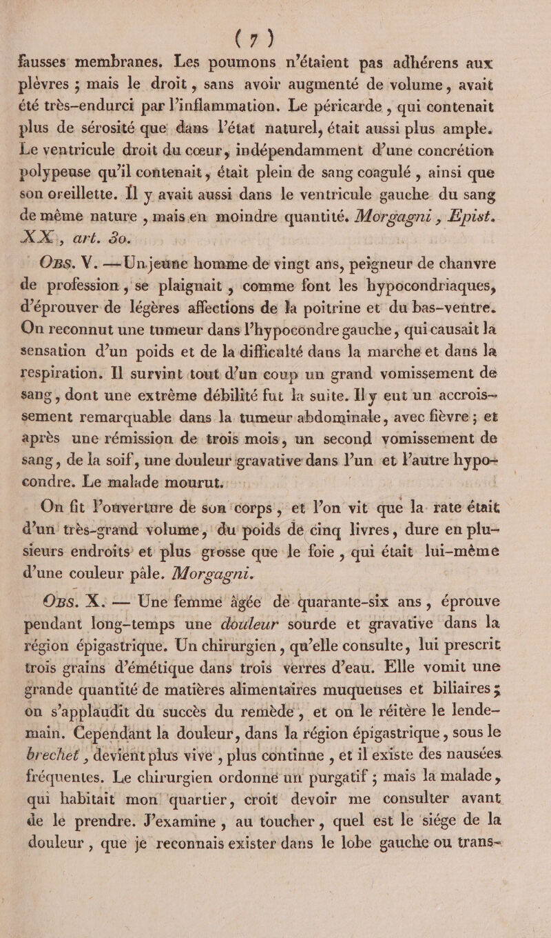 (#) fausses membranes. Les poumons n'étaient pas adhérens aux plèvres ; mais le droit , sans avoir augmenté de volume, avait été très-endurci par inflammation. Le péricarde , qui contenait plus de sérosité que dans l'état naturel, était aussi plus ample. Le ventricule droit du cœur, indépendamment d’une concrétion polypeuse qu’il contenait, était plein de sang coagulé , ainsi que son oreillette. Îl y avait aussi dans le ventricule gauche du sang de même nature , maisen moindre quantité, Morgagni , Epist. À, ürl..dé: | Os. V. —Unjeune homme de vingt ans, peigneur de chanvre de profession ; se plaignait | comme font les hypocondriaques, d’éprouver de légères affections de la poitrine et du bas-ventre. On reconnut une tumeur dans l’hypocondre gauche, qui causait la sensation d’un poids et de la difficulté dans la marche et dans la respiration. Il survint tout d’un coup un grand vomissement de sang , dont une extrème débilité fut la suite. Ily eut un accrois- sement remarquable dans la tumeur abdominale, avec fièvre ; et après une rémission de trois mois, un second vomissement de sang , de {a soif, une douleur gravative dans Yan et Pautre hypo- condre. Le re mourut. On fit ouverture de sun ‘corps , et l’on vit que la- rate était d’un très-grand volume, du poids de cinq livres, dure en plu- sieurs endroits et plus grosse que le foie , qui était lui-même d’une couleur pâle. Morcagnt. OBs. X. — Une femme ägée de quarante-six ans, éprouve pendant long-temps une douleur sourde et gravative dans la région épigastrique. Un chirurgien , qu’elle consulte, lui prescrit trois grains d’émétique dans trois verres d’eau. Elle vomit une grande quantité de matières alimentaires muqueuses et biliaires x on s’applaudit du succès du remède , et on le réitère le lende- main, Cepéndant la douleur, dans la région épigastrique , sous le brechet , devient plus vive , plus continue , et il existe des nausées fréquentes, Le chirurgien ordonné un purgatif ; mais la malade, qui habitait mon quartier , croit devoir me consulter avant, de le prendre. J’examine , au toucher , quel est le ‘siége de la douleur , que je reconnais exister dans le lobe gauche ou trans-
