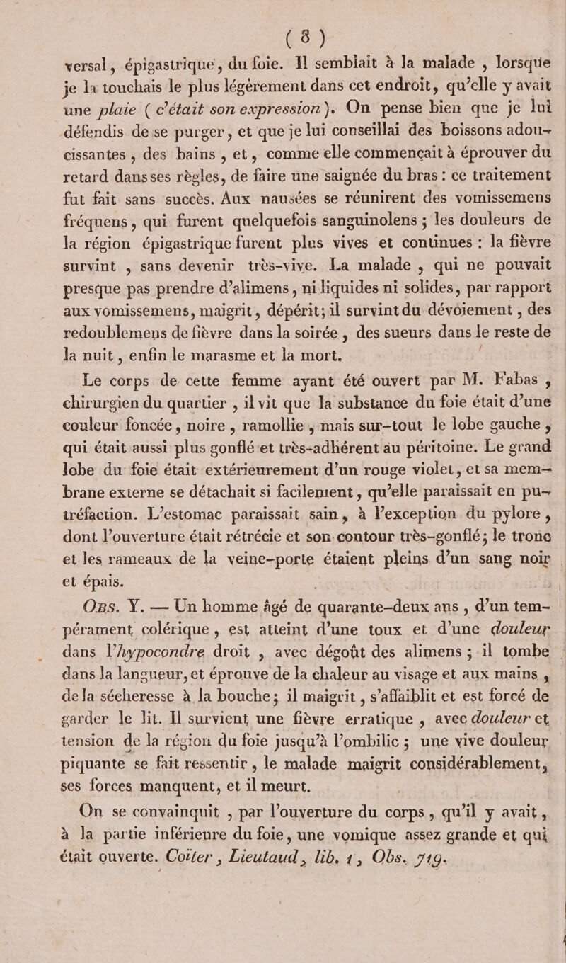 versal, épigastrique, du foie. 11 semblait à la malade , lorsque je lx me le plus légèrement dans cet endroit, qu’elle y avait une plaie ( c'était son expression). On pense bien que je Jui défendis de se purger , et que je lui conseïllai des boissons adou- cissantes , des bains , et, comme elle commençait à éprouver du retard dansses règles, de faire une saïgnée du bras : ce traitement fut fait sans succès. Aux nausées se réunirent des vomissemens fréquens , qui furent quelquefois sanguinolens ; les douleurs de la région épigastrique furent plus vives et continues : la fièvre survint , sans devenir très-vive. La malade , qui ne pouvait presque pas prendre d’alimens , ni liquides ni solides, par rapport aux vomissemens, maigrit, dépérit;il survint du dévoiement , des redoublemens de fièvre dans la soirée , des sueurs dans Le reste de la nuit , enfin le marasme et la mort. Le corps de cette femme ayant été ouvert par M. Fabas, chirurgien du quartier , il vit que la substance du foie était d’une couleur foncée, noire , ramollie ; mais sur-tout le lobe gauche, lobe du foie était extérieurement d’un rouge violet, et sa mem brane externe se détachait si facilement, qu’elle paraissait en pu- tréfaction. L’estomac paraissait sain, à l’exception du pylore, dont l’ouverture était rétrécie et son contour très-gonflé; le tronc et épais. Os. Y. — Un homme âgé de ne ans , d’un tem- pérament colérique &gt; €st atteint d’une toux et d’une douleur dans l’hypocondre droit , avec dégoût des alimens ; il tombe dans la langueur, et éprouve de la chaleur au visage et aux mains , de la sécheresse à la bouche; il maigrit , s’aflaiblit et est forcé de garder le lit. Il survient une fièvre erratique , avec douleur et tension de la région du foie jusqu’à l’ombilic ; une vive douleur piquante se fait ressentir , le malade maïgrit considérablement, ses forces manquent, et il meurt. On se convainquit , par l’ouverture du corps, qu’il y avait, à la partie inférieure du foie, une vomique assez grande et qui était ouverte. Coëter , Lieutaud, lib. 1, Obs. 719.