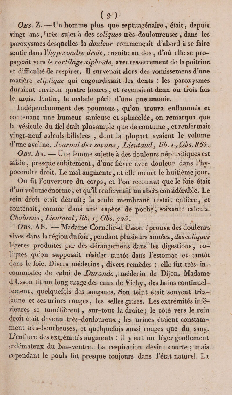 (9°) Ogs. Z. — Un homme plus que septuagénaire , était, depuis. vingt ans , !très-sujet à des coliques très-douloureuses , dans les paroxysmes desquelles la douleur commençait d’abord à se faire sentir dans l’Aypocondre droit , ensuite au dos , d’où elle se pro- pageait vers le cartilage xiphoïde, avecresserrement de la poitrine et difficulté de respirer, Il survenait alors des vomissemens d’une matière stiptique qui engourdissait les dents : les paroxysmes duraient environ quatre heures, et revenaient deux ou trois fois le mois. Enfin, le malade périt d’une pneumonie. Indépendamment des poumons , qu’on trouva enflammés et contenant une humeur sanieuse et sphacelée, on remarqua que la vésicule du fiel était plusample que de coutume , et renfermait vinot-neuf calculs biliaires , dont la plupart avaient le volume d’une aveline, Journal des savans , Lieutaud, lib. 1, Obs. 86#. OBs. Aa. — Une femme sujette à des douleurs néphrétiques est saisie , presque subitement , d’une fièvre avec douleur dans lhy- pocondre droit. Le mal augmente, et elle meurt le huitième jour. On fit ouverture du corps, et l’on reconnut que le foie était d’un volumeénorme, et qu’il renfermait un abcès considérable, Le rein droit était détruit; la seule membrane restait entière , et contenait, comme dans une espèce de poche ; soixante calculs. Chabreus, Lieutaud , lib, s, Obs. 525. _O8s. Ab. —— Madäiné Cornéliéd'Eon à éprouva des douleurs vives dans la région du foie , pendant plusieurs années, descoliques légères produites par des dérangemens dans les digestions, co- liques qu’on supposait résider tantôt datis l’estomac ‘et tantôt dans le foie, Divers médecins , divers remèdes : elle fut très-in- commodée de celui de Durande , médecin de Dijon. Madame d’Usson fitun long usage des eaux dé Vichy, des bains continuel- lement, quelquefois des sangsues. Son teint était souvent très- jaune et ses urines rouges, les selles grises. Les extrémités infé- rieures se tuméfièrent, sur-tout la droite; le côté vers le rein droit était devenu _très-douloureux ; les urines étaient constam-— ment très-bourbeuses, et ue aussi rouges que du sang. L’enflure des extrémités augmenta : il y eut un léger gonflement œdémateux du bas-ventre. La respiration dévint courte ; maïs cependant le pouls fut presque toujours dans l’état naturel. La