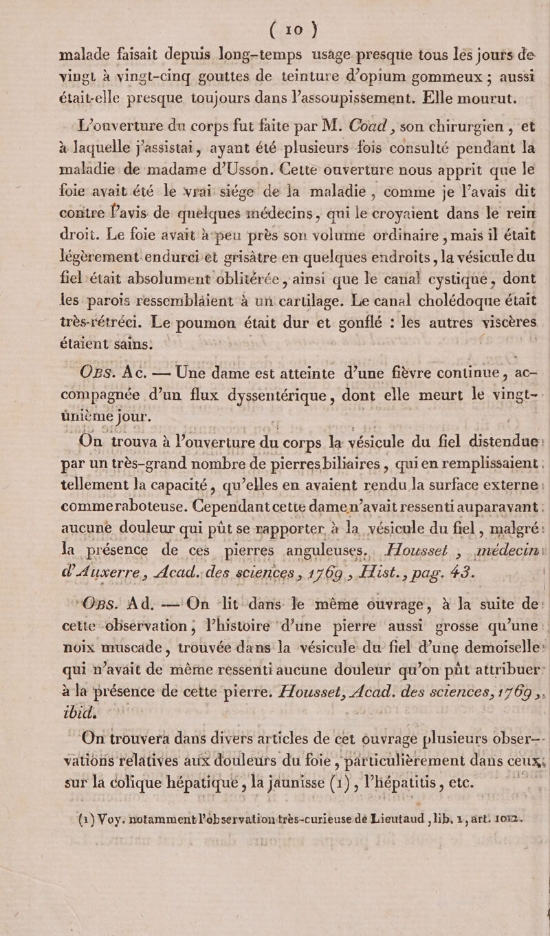 malade faisait depuis long-temps usage presque tous les jours de vipgi à vingt-cinq gouttes de teinture d’opium gommeux ; aussi était-elle presque toujours dans l’assoupissement. Elle mourut. L'ouverture du corps fut faite par M. Cocd , son chirurgien , et à laquelle j'assistai, ayant été plusieurs fois consulté pendant la maladie de madame d’Usson. Cette ouverture nous apprit que le foie avait été le vrai siége de la maladie , comme je l'avais dit contre Pavis de dutkfoess médecins, qui le croyaient dans le rein droit. Le foie avait à-peu près son séloité érdihaite , mais il était légèrement endurci et grisâtre en quelques endroits, la vésicule du fiel était absolument oblitérée , ainsi que le canal cystique, dont les paroïs ressembläient à un cartilage. Le canal cholédoque était très-rétréci. Le poumon était dur et gonflé : les autres viscères étaient sains: Ogs. Ac. — Une dame est atteinte d’une fièvre continue, ac compagnée d'un flux dyssentérique, dont elle meurt le vingt-. ünième jour. On trouva à l’ouverture du corps la vésicule du fiel distendue: par un très-grand nombre de pierres biliaires , qui en remplissaient : tellement la capacité, qu’elles en avaient rendu la surface externe: commeraboteuse. Cependant cette damen’avait ressenti auparavant : aucune douleur qui püt se rapporter. à la vésicule du fiel , malgré: la présence de ces pierres anguleuses.. Housset ,. médecin d'Auxerre , Acad. des sciences, 1 1769, Hist., pag. 43. #1 d'e0 dre | “Os. Ad. — On ‘lit dans le mêrne ouvrage, à la suite de: cette observation; l’histoire d’une pierre aussi grosse qu'une: noix muscade, trouvée dans la vésicule du fiel d’une demoiselle: qui n’avait de même ressenti aucune douleur qu’on püt attribuer: à la présence de cette pierre. Housset, Acad. des sciences, 1769, ébène On trouvera dans divers articles de cet ouvrage plusieurs obser—- vatiôns relatives aux douleurs du foie , particulièrement dans ceux; sur la colique hépatiqué , la j or (YF hépatitis, etc. 8) Voy. notamment lobservationtres-curieuse dé Lieutaud ,Hb,. z, art: 1072.