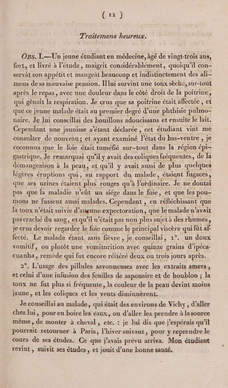 (1) Traitemens heureux. OB5.1.— Un jeune étudiant en médecine, à âgé de vingt-trois dns, fort, et livré à l'étude, maigrit considérablèément, quoiqu'il con- servât son appétit et mangeàt beaucoup et indistinctement des ali- mens de sa mauvaise pension. I] lui survint une toux sèche, sur-tout après le repas , avec une douleur dans le côté droit de la poitrine ) qui génait Ja respiration. Je crus que sa poitrine était affectée , et que ce jeune malade était au premier degré d’ une phthisie une maire, Je Jui conseillai des bouillons adoucissans et ensuite le lait. Cependant une jaunisse s'étant déclarée , cet étudiant vint me consulter de nouveau; et.ayant examiné état du bas-ventre &gt; Ï€ reconnus que le loie était tuméfié sur-tout dans la région épi- gastrique. Je remarquai qu'il y avait des coliques fréquentes, de la démangeaison : à Ja peau, et qu'il ÿ avait aussi de plus quelques légères éruptions qui, au rapport du malade, étaient fugaces, que ses urines étaient plus rouges qu’à : Pre Je ne doutai pas que la maladie. n’eût un siége dans le foie, et que les pou- mons ne fussent aussi malades. Cependant , en réfléchissant | que pas craché du sang, etqu’il n’était pas non plus sujet à des rhumes, je crus devoir regarder le foie comme le princi ipal viscère qui i fut af fecté. Le ae étant, sans fièvre , je conseillai, 1°. un doux vomitif, ou plutôt une vomiturition avec quinze grains di THÉ ae remède qui f fut encore réitéré deux ou trois jours après. Jr des pillules savonneuses avec les extraits amers ; et nr d’une infusion des feuilles de saponaire et de houblon ; la jaune , et les coliques et les vents diminuèrent. Je conseillai au malade, qui était des environs de Vichy, d aller chez lui, pour en boire les éaux, où d'aller les prendre à la source même , de monter à cheval, ete. : je lui dis que j’espérais qu’il pourrait retourner à Paris, l’hiver suivant, pour y reprendre le Cours de ses études. Ce que javais prévu arriva. Mon étudiant revint , suivit ses études , et jouit d’une bonne santé. æ 3