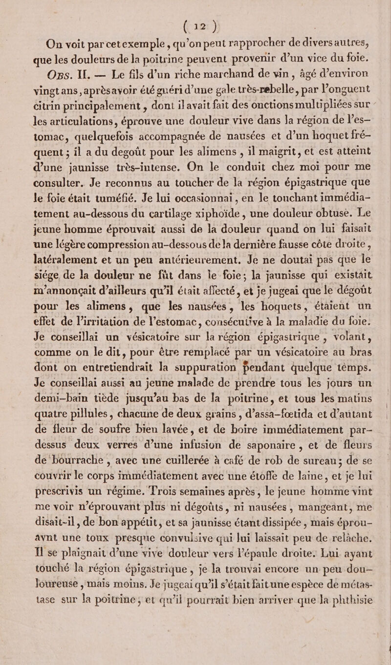On voit par cetexemple, qu’on peut rapprocher de diversautres, que les douleurs de la poitrine peuvent provenir d’un vice du foie. Ogs. WU. — Le fils d’un riche marchand de vin, âgé d’environ vingtans ,aprèsavoir été guéri d’une gale trés belle , par l’onguent les articulations, éprouve une douleur vive dans la région de l’es- tomac, quelquefois accompagnée de nausées et d’un hoquet fré- quent ; il a du degoût pour les alimens , il maigrit, et est atteint d’une jaunisse très-intense. On le conduit chez moi pour me consulter. Je reconnus au toucher de la région épigastrique que le foie était tuméfié. Je lui occasionnaï , en le touchant immédia- tement au-dessous du cartilage xiphoïde , une douleur obtuse. Le jeune homme éprouvait aussi de la douleur quand on lui faisait une légère compression au-dessous de la dernière fausse côte droite, latéralement et un peu antérieurement. Je ne doutai pas que le sicge, de la douleur ne fût dans le foie; la jaunisse qui existait m’annonçait d’ailleurs qu’il était affecté, et je jugeai que le dégoût pour les alimens, que les nausées, les hoquets, étaient un effet de l’irritation de l’estomac, consécutive à la maladie du foie. Je conseillai un vésicatoire sur la région épigastrique , volant, comme on le dit, pour être remplacé PARU vésicatoire au bras dont on entretiendrait la suppuration Pendant quelque témps. Je conseillai aussi au jeune malade de prendre tous les jours un demi-bain tiède jusqu’au bas de la poitrine, et tous les matins quatre pillules, chacune de deux grains , d’assa-fœtida et d'autant de fleur de soufre bien lavée , et de boire immédiatement par- dessus deux verres d’une nfaoi de saponaire , et de fleurs de ‘bourrache , avec une cuillerée à café de rob de sureau ; de se couvrir le corps immédiatement avec une étofle de laine, et je lui prescrivis un régime. Trois semaines après, le jeune homme vint me voir nwéprouvant plus ni dégoûts, ni nausées, mangeant, me disait-il, de bon appétit, et sa jaunisse étant dissipée , mais éprou- avnt une toux presque convulsive qui Jui laissait peu de relâche. I se plaignait d’une vive douleur vers l'épaule droite. Lui ayant touché la région épig gastrique , je la trouvai encore un peu dou-- loureuse , mais moins. Je jugeai qu’il s'était fait une espèce de métas- tase sur la poitrine; et qu’il pourrait bien arriver que la phthisie
