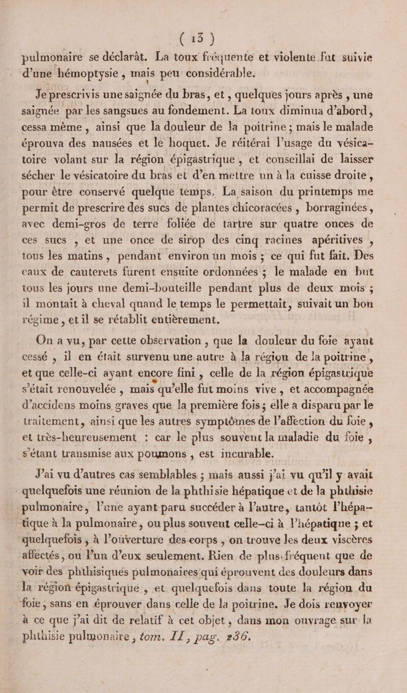 (15) pulmonaire se déclaràt. La toux fréquente et violente fat suivie d’une hémoptysie, mais peu considérable. Je prescrivis une saïgnée du bras, et , quelques jours après , une saignée par les sangsues au fondement. La ioux diminua d’abord, cessa même , ainsi que la douleur de la poitrine ; mais le malade éprouva des nausées et le hoquet. Je réitérai usage du vésica- toire volant sur la région épigastrique , et conseillai de laisser sécher le vésicatoire du bras et d’en mettre un à la cuisse droite, pour être conservé quelque temps, La saison du printemps me permit de prescrire des sucs de plantes chicoracées , borraginées, avec demi-gros de terre foliée de tartre sur quatre onces de ces sucs , et une once de sirop des cinq racines apéritives , tous les matins, pendant environ un mois ; ce qui fut fait. Des eaux de cauterets furent ensuite ordonnées ; le malade en but tous Les jours une demi-bouteille pendant plus de deux mois ; il montait à cheval quand le temps le permettait, suivait un bon régime , et il se rétablit entièrement. On a vu, par cette observation , que la douleur du foie ayant cessé , il en était survenu une autre à la région de la poitrine, et que celle-ci ayant encore fini , celle de la région épigastrique s'était renouvelée , mais qu’elle fut moins vive, et accompagnée d’accidens moins graves que la première fois ; elle a disparu par le _raitement, ainsi que les autres symptômes de l'affection du foie, et très-heureusement : car le plus souvent la maladie du foie, s'étant transmise aux poumons , est incurable. Jai vu d’autres cas semblables ; mais aussi j'ai vu qu'il y avait - quelquefois une réunion de la ble sie hépatique et de la phthisie _ pulmonaire, l’une ayant paru succéder à l’autre, tantôt l’hépa- tique à la pulmonaire, ou plus souvent celle-ci à l’hépatique ; et quelquefois ; à l’ouverture des corps , on trouve les deux viscères affectés , ou l’un d'eux seulement. Rien de plns: fréquent que de voir des phthisiques pulmonaires qui éprouvent des douleurs dans la région épigastrique , et quelquefois dans toute la région du foie, sans en éprouver dans celle de la poitrine. Je dois renvoyer à ce que j'ai dit de relatif à cet objet, dans mon ouvrage sur la phthisie pulmonaire, tom. IT, pag, 236.