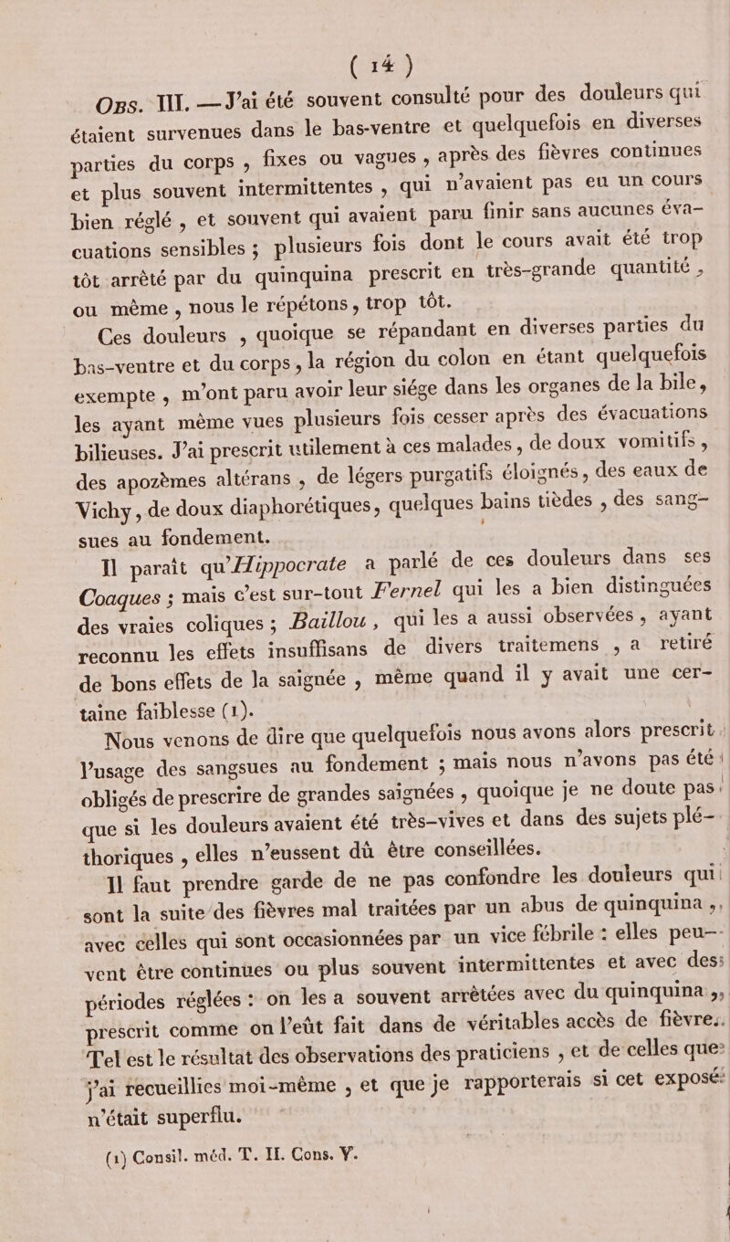 Ogs. TI. — J'ai été souvent consulté pour des douleurs qui étaient survenues dans le bas-venire et quelquefois en diverses parties du corps ; fixes ou vagues , après des fièvres continues et plus souvent intermittentes , qui n'avalent pas eu un Cours bien réglé , et souvent qui avaient paru finir sans aucunes éva- cuations sensibles ; plusieurs fois dont le cours avait été trop tôt arrêté par du quinquina prescrit en très-grande quantité , ou mème , nous le répetons , trop tôt. Ces douleurs , quoique se répandant en diverses parties du bas-ventre et du corps, la région du colon en étant quelquefois exempte , m'ont paru avoir leur siége dans les organes de la bile, les ayant mème vues plusieurs fois cesser après des évacuations bilieuses. Jai prescrit utilement à ces malades , de doux vomitifs, des apozèmes altérans , de légers purgatifs éloignés, des eaux de Vichy, de doux diaphorétiques, quelques bains tièdes , des sang- sues au fondement. Il parait qu'Æippocrate à parlé de ces douleurs dans ses Coaques ; mais Gest sur-tout Fernel qui les a bien distinguées des vraies coliques ; Baillou , qui les a aussi observées , ayant reconnu les effets insuflisans de divers traitemens , a retiré de bons effets de Ja saignée , même quand il y avait une cer- taine faiblesse (1). | Nous venons de dire que quelquefois nous avons alors prescrit, Pusage des sangsues au fondement ; mais nous n'avons pas été obligés de prescrire de grandes saignées , quoique je ne doute pas que si les douleurs avaient été très-vives et dans des sujets plé-. thoriques , elles n’eussent dù être conseillées. Il faut prendre garde de ne pas confondre les douleurs qui: sont la suite des fièvres mal traitées par un abus de quinquina ;, avec celles qui sont occasionnées par un vice fébrile : elles peu—- vent être continues ou plus souvent intermittentes et avec des: périodes réglées : on les a souvent arrêtées avec du quinquina,, prescrit comme on l'eût fait dans de véritables accès de fièvre. Tel est le résultat des observations des praticiens ; et de celles que: j'ai recueillies moi-même , et que je rapporterais si cet exposé: n’était superflu. (1) Consil. méd. T. IE Cons. Y. DORE. “7