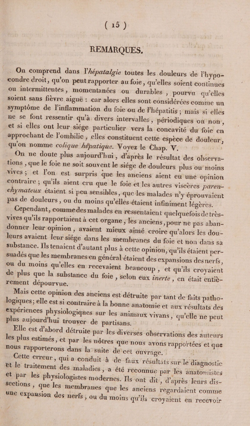 REMARQUES. On comprend dans l’hépatalsie toutes les douleurs de lhypo- condre droit, qu’on peut rapporter au foie, qu’elles soient continues ou intermittentes, momentanées ou durables » pourvu aw’elles soient sans fièvre aiguë : car alors elles sont considérées comme un symptôme de linflammation du foie ou de Phépatitis ; mais si elles ne se font ressentir qu’à. divers intervalles &gt; périodiques où non, et si elles ont leur siége particulier vers la concavité du foie en approchant de lombilic ; elles constituent cette espèce de douleur, qu'on nomme colique hépatique. Voyez le Chap. V. On ne doute plus aujourd’hui , d’après le résultat des observa- tions , que le foie ne soit souvent le siége de douleurs plus ou moins vives ; et l’on est surpris que les anciens aient eu une opinion contraire ; qu'ils aient cru que le foie et les autr chyrnateux étaient si peu sensibles pas de douleurs , ou du moins es viscères paren- &gt; que les malades n°y éprouvaient qu'elles étaient infiniment légères. Cependant, commedes malades en ressentaient quelquefois de très- vives qu’ils rapportaient à cet organe ; les anciens, pour ne pas aban- donner leur opinion , avaient mieux aimé croi leurs avaient leur siége dans les membranes du foie et uon dans sa substance. Ils tenaient d'autant plus à cette Opinion, qu’ils étaient per- suadés que les membranes:en général étaient des expansions des nerfs, ou du moins qu’elles en recevaient beaucoup , e de plus que la substance d rement dépourvue. Mais cette Opmion.des anciens est détr logiques; elle est si-contraire à la bonne a expériences physiologiques sur les ami plus aujourd’hui trouver de partisans Elle est d'abord détruite par les plus estimés , et par les nôt NOUS rapporterons dans Cette erreur re qu’alors les dou- t qu'ils croyaient u foie , selon éux inerte, en était entiè- uite par tant de faits patho- natomie et aux résultats des maux vivans, qu’elle ne peut les diverses observations des auteurs res que nous avons rapportées et que la suite de cet Ouvrage. | &gt; Qui a conduit À de faux résultats sur le diagnostic Et le traitement des maladies , a été réconnue par les anatomistes et par les physiologistes modernes. Ils ont dit, d’après leurs dis- sections , que les membranes que les anciens re ardaient comme Re Expansion des nerfs , ou du moins qu'ils croyaient en recevoir