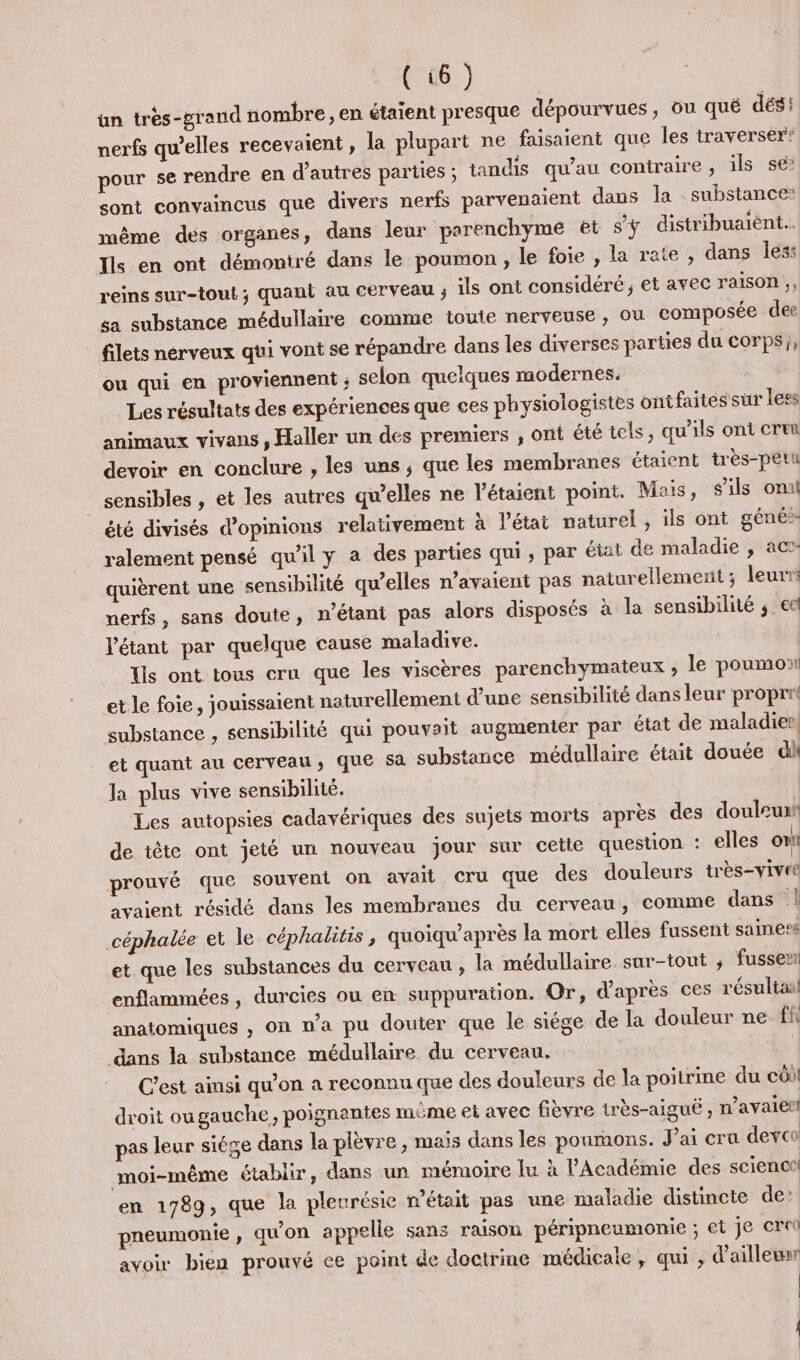 {ün très-grand nombre, en étaient presque dépourvues, ou qué dés! nerfs qu’elles recevaient, la plupart ne faisaient que les traverser! pour se rendre en d’autres parties ; tandis qu’au coniraire , ils se? sont convaincus que divers nerfs parvenaient dans la : substance: même des organes, dans leur parenchyme et s'y distribuaïént.. Ils en ont démoniré dans le poumon, le foie , la rate , dans less reins sur-tout ; quant au cerveau ; ils ont considéré ; et avec raison ,, sa substance médullaire comme toute nerveuse , ou composée dee filets nérveux qui vont se répandre dans les diverses parties du corps}, ou qui en proviennent ; selon quelques modernes. : Les résultats des expériences que ces physiologistes ont faités sur less animaux vivans , Haller un des premiers , ont été tels, qu'ils ont cru devoir en conclure , les uns, que les membranes étaient très-peut sensibles , et les autres qu’elles ne l’étaient point. Mais, sils om été divisés d'opinions relativement à l'état naturel , ils ont géné: ralement pensé qu’il y a des parties qui , par état de maladie , act quièrent une sensibilité qu’elles n’avaient pas naturellement ; leurrs nerfs, sans doute, n'étant pas alors disposés à la sensibilité ; ee Vétant par quelque cause maladive. Tls ont tous cru que les viscères parenchymateux , le poumont et le foie, jouissaient naturellement d’une sensibilité dans leur proprr substance , sensibilité qui pouvait augmenter par état de maladies, et quant au cerveau, que Sa substance médullaire était douée di la plus vive sensibilité. Les autopsies cadavériques des sujets morts après des douleuaf de tête ont jeté un nouveau jour sur cetle question : elles on prouvé que souvent on avait cru que des douleurs très-vivre avaient résidé dans les membranes du cerveau, comme dans 1 céphalée et le céphalitis, quoiqu’après la mort elles fussent saine?s et que les substances du cerveau , la médullaire sur-tout ; fussen enflammées , durcies ou en suppuration. Or, d’après ces résultaal anatomiques , on n’a pu douter que le siège de la douleur ne fi dans la substance médullaire du cerveau. C’est ainsi qu’on a reconnu que des douleurs de la poitrine du côi droit ougauche, poignantes même et avec fièvre très-aigué , n’avalet! pas leur siége dans la plèvre , maïs dans les poumons. J'ai cra devoo moi-même établir, dans un mémoire lu à l’Académie des scienct en 1789, que la pleurésie n'était pas une maladie distincte de: pneumonie , qu'on appelle sans raison péripneumonie ; et Je cre avoir bien prouvé ce point de doctrine médicale , qui , d'ailleur