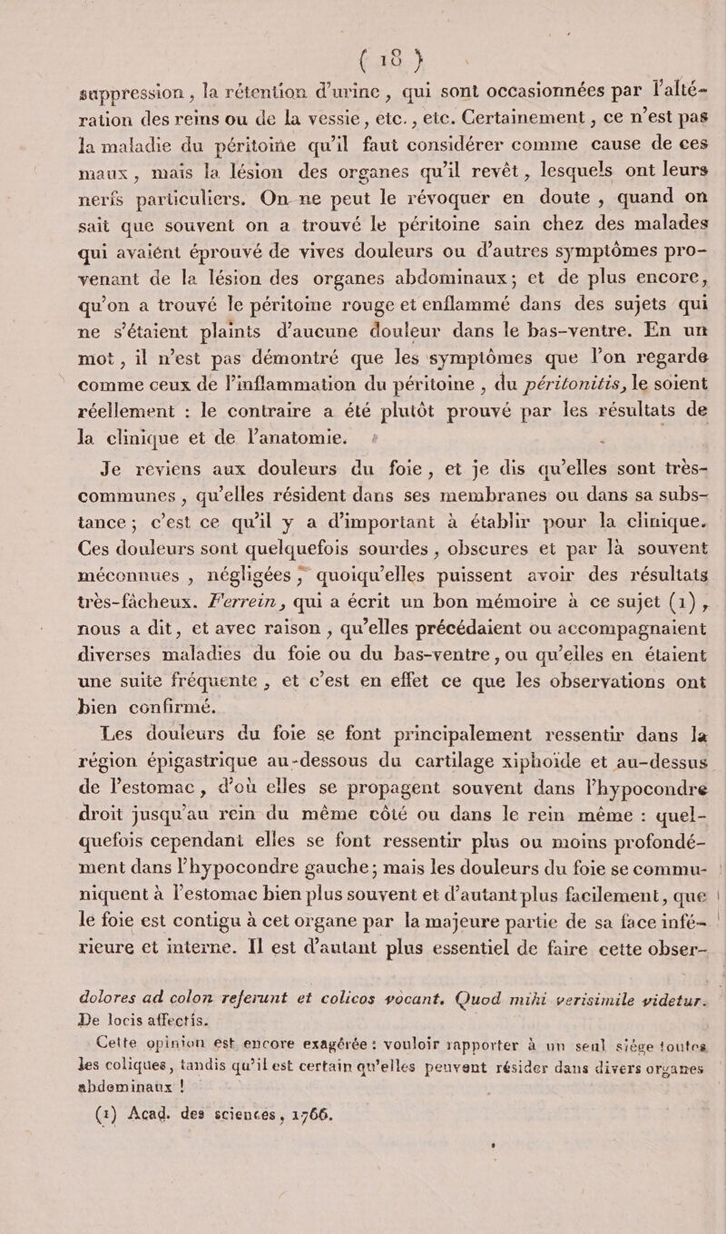 suppression , la rétention d'urine , qui sont occasionnées par V'alté= ration des reins ou de la vessie, etc., etc. Certainement , ce n’est pas la maladie du péritoine qu’il faut considérer comme cause de ces maux, mais la lésion des organes qu'il revêt, lesquels ont leurs nerfs particuliers. On ne peut le révoquer en doute , quand on sait que souvent on a trouvé le péritoine sain chez des malades qui avaiént éprouvé de vives douleurs ou d’autres symptômes pro- venant de la lésion des organes abdominaux; et de plus encore, qu’on a trouvé le péritome rouge et enflammé dans des sujets qui ne s'étaient plaints d'aucune douleur dans le bas-ventre. En un mot , il n’est pas démontré que les symptômes que l’on regarde comme ceux de linflammation du péritoine , du péritonitis, le soient réellement : le contraire a été plutôt prouvé par les résultats de la clinique et de l'anatomie. : ? | Je reviens aux douleurs du foie, et je dis qu’elles sont très- communes , qu'elles résident dans ses membranes ou dans sa subs- tance; c’est ce qu'il y a d’important à établir pour la clinique. Ces douleurs sont quelquefois sourdes , obscures et par là souvent méconnues , négligées ; quoiqu’elles puissent avoir des résultats très-fâcheux. Ferrein, qui a écrit un bon mémoire à ce sujet (1), nous à dit, et avec raison , qw’elles précédaient ou accompagnaient diverses maladies du foie ou du bas-ventre , ou qu’elles en étaient une suite fréquente , et c’est en eflet ce que les observations ont bien confirmé. Les douleurs du foie se font principalement ressentir dans la région épigastrique au-dessous du cartilage xiphoïide et au-dessus de l'estomac, d'où eïles se propagent souvent dans lhypocondre droit jusqu'au rein du même côté ou dans le rem même : quel- quefois cependant elles se font ressentir plus ou moins profondé- ment dans lhypocondre gauche; mais les douleurs du foie se commu- niquent à l'estomac bien plus souvent et d'autant plus facilement, que rieure et interne. Il est d'autant plus essentiel de faire cette obser- dolores ad colon referunt et colicos vocant, Quod mihi verisimile videtur. De locis affectis. Cette opinion est encore exagérée : vouloir rapporter à un seul siège toutes les coliques, tandis qu’ilest certain qu’elles peuvent résider dans divers organes abdeminaux ! (1) Acad. des sciences, 1766.