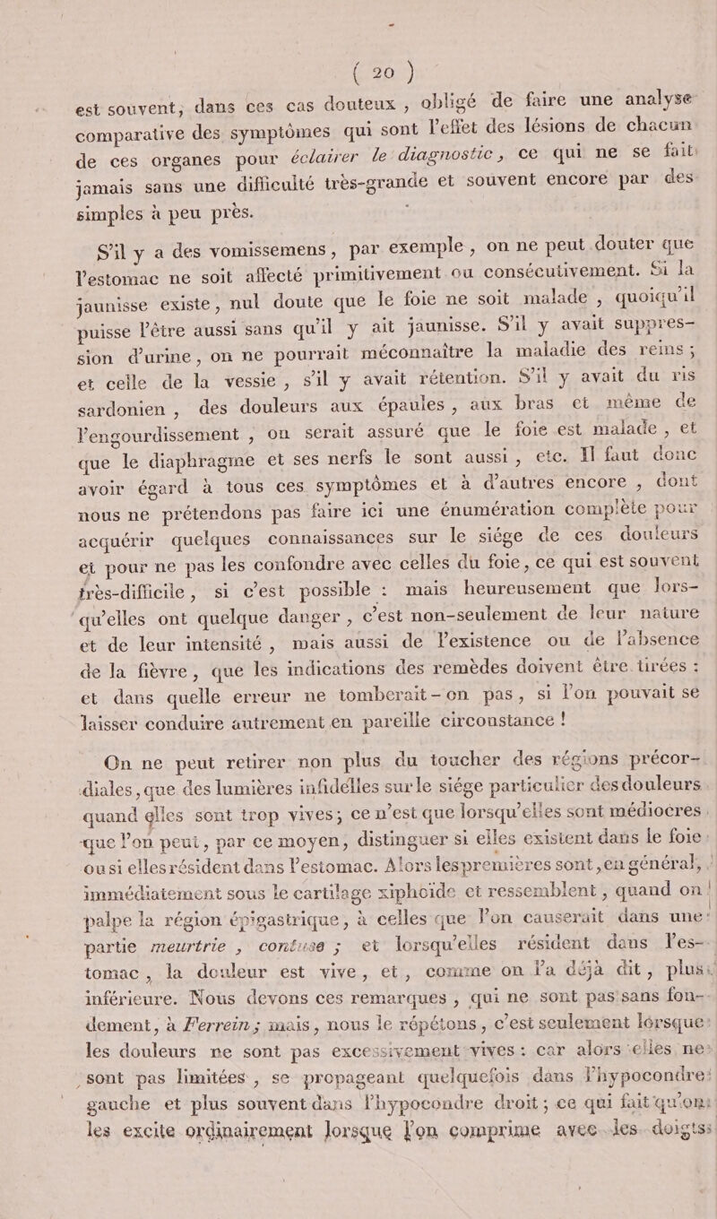 est souvent, dans ces cas douteux , obligé de faire une analyse comparative des symptômes qui sont l'effet des lésions de chacun de ces organes pour éclairer le diagnostic, ce qui ne se fait: jamais sans une difficulté très-grande et souvent encore par des simples à peu près. S'il y a des vomissemens, par exemple , on ne peut douter que l'estomac ne soit affecté primitivement ou consécutivement. Si la jaunisse existe, nul doute que le foie ne soit malade , quoiqu'il puisse l'être aussi sans qu'il y ait jaunisse. S'il y avait suppres- sion d'urine, on ne pourrait méconnaitre la maladie des reins ; et celle de la vessie, s’il y avait rétention. S'il y avait du ris sardonien , des douleurs aux épaules, aux bras et même de lengourdissement , on serait assuré que le foie est malade , et que le diaphragme et ses nerfs le sont aussi, etc. I faut donc avoir égard à tous ces symptômes et à d’autres encore , dont nous ne préterdons pas faire ici une énumération complète pour acquérir quelques connaissances sur le siége de ces douleurs ei pour ne pas les confondre avec celles du foie, ce qui est souvent frès-difficile, si c’est possible : mais heureusement que Jors- ‘qu’elles ont quelque danger, cest non-seulement de leur nature et de leur intensité, mais aussi de lexistence ou de l'absence de la fièvre, que les indications des remèdes doivent être tirées : et dans quelle erreur ne tomberait-on pas, si l’on pouvait se laisser conduire autrement en pareille circonstance ! On ne peut retirer non plus du toucher des régions précor- diales ,que des lumières infidélles surle siége particulier des douleurs quand elles sont trop vives; ce n'est que lorsqu’elies sont médiocres : que Pon peui, par ce moyen, distinguer si elles existent dans le foie: ousi elles résident dans l'estomac. Alors lespremières sont ,en général, , immédiaiement sous le cartilage xiphoïde et ressemblent ; quand on palpe la région épigastrique, à celles que Fon causerait dans une: partie meurtrie , contuse ; ei lorsqu'elles résident dans les- tomac, la douleur est vive, et, comme on l'a déja dit, plusi inférieure. Nous devons ces remarques , qui ne sont pas'sans fon- dement, à Ferrein; mais, nous le répétons, c’est seulement lérsque: les douleurs ne sont pas excessivement vives: car alors elles ne: sont pas limitées , se propageant quelquefois dans lhypocondre: gauche et plus souvent dans lhypocondre droit ; ce qui fait qu'om les excite ordinairement lorsque Fon comprime avec les. doigts: