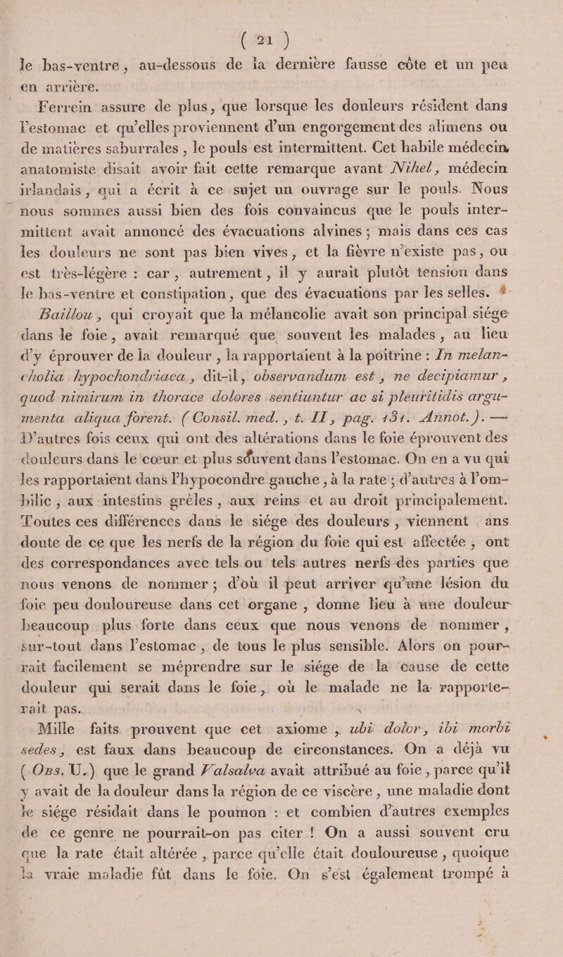 ( 2] ) le bas-ventre, au-dessous de ia dernière fausse côte et un peu en arrière. Ferrein assure de plus, que lorsque les douleurs résident dans estomac et qu’elles proviennent d’un engorgement des alimens ou de matières saburrales , le pouls est intermittent. Cet habile médecin anatomiste disait avoir fait cette remarque avant /Vihel, médecin irlandais, qui a écrit à ce sujet un ouvrage sur le pouls. Nous nous sommes aussi bien des fois convaincus que le pouls inter- mitient avait annoncé des évacuations alvines ; mais dans ces cas les douleurs ne sont pas bien vives, et la fièvre n'existe pas, ou est très-légère : car, autrement, il y aurait plutôt tension dans le bas-ventre et constipation, que des évacuations par les selles. Baillou, qui croyait que la mélancolie avait son principal siége dans le foie, avait remarqué que souvent les malades, au lieu d'y éprouver de la douleur , la rapportaient à la poitrine : 7» melan- cholia hypochondriaca , dit-il, observandum est , ne decipiamur , quod nimirum in thorace dolores sentiuntur ac si pleuritidis argu- menta aliqua forent. ( Consil. med. , t. IT, pag. 181. Annot.). — D’autres fois ceux qui ont des altérations dans le foie éprouvent des douleurs dans le cœur et plus séuvent dans l'estomac. On en à vu qui es rapportaient dans lhypocondre gauche , à la rate ; d’autres à l’om- bilic ; aux intestins grèles , aux reins et au droit principalement. Toutes ces différences dans le siège des douleurs , viennent ans. doute de ce que les nerfs de la région du foie qui est affectée, ont des correspondances avec tels ou tels autres nerfs des parties que nous venons de nommer; d’où il peut arriver qu’ane lésion du foie peu douloureuse dans cet organe , donne lieu à une douleur beaucoup plus forte dans ceux que nous venons de nommer, sur-tout dans l'estomac, de tous le plus sensible. Alors on pour- rait facilement se méprendre sur le siége de la cause de cette douleur qui serait dans le foie, où le malade ne la rapporte- rait pas. à re Mille faits prouvent que cet axiome , wbë dolor, ibi morbt sedes, est faux dans beaucoup de eireonstances. On a déjà vu ( Os. U.) que le grand J'alsalsa avait attribué au foie , parce qu’il y avait de la douleur dans la région de ce viscère , une maladie dont le siége résidait dans le poumon : et combien d’autres exemples de ce genre ne pourrait-on pas citer ! On a aussi souvent cru que Îa rate était altérée , parce qu’elle était douloureuse , quoique la vraie maladie füt dans le foie. On s’est également trompé à