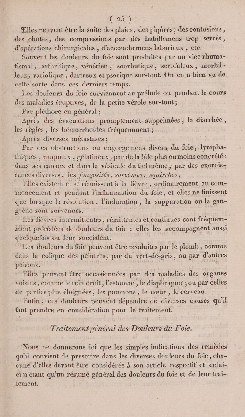 (a) Elles peuvent être la suite des plaies, des piqüres ; des contusions, des chutes, des compressions par des habillemens trop serrés, d'opérations chirurgicales , d’accouchemens laborieux , etc. Souvent les douleurs du foie sont produites par un vice rhuma- tismal, arthritique, vénérien, scorbutique, scrofuleux, morbil- leux, variolique , dartreux et psorique sur-tout. On en à bien vu de cette sorte dans ces derniers temps. Les douleurs du foie surviennent au prélude ou pendant le cours des maladies érupüves, de la petite vérole sur-tout ; Par pléthore en général ; Après des évacuations promptement. supprimées , la diarrhée, les règles, les hémorrhoiïdes fréquemment ; : Après diverses métastases ; Par des obstructions ou engorgemens divers du foie, Iympha- thiques , muqueux , gélatineux , per de la bile plus oumoins concrétée dans'ses canaux et hu la vésicule du fielmême, par des excrois- sances diverses, les Jongosités ; SarCÔmeS, Squiri Fu : Elles existent et se réunissent à la fièvre , ordinairement au com- mencement et pendant l’inflammation du foie , et elles ne finissent que lorsque la résolution , l’induration , la suppuration ou la gan- arène sont survenues. | Les fièvres mtermittentes, rémittentes et continues sont fréquem- : ment précédées de douleurs du foie : elles les accompagnent aussi quelquefois « où leur succèdent. Les douleurs du foie peuvent être produites par le plomb, comme dans la colique des peintres, par du vert- de-gnis, ou par d'autres poisons. SE, Ëlles peuvent être occasionnées par des maladies os organes voisins , comme le rein droit, l'estomac , le diaphragme ; ou par celles de parties plus éloignées, bé poumons , le cœur , le cerveau. Enfin , ces douleurs peuvént dépendre de diverses causes qu'il faut prendre en considération pour le traitement. Traitement général des Douleurs du Foie. Nous ne donnerons ici que les simples indications des remèdes qu'il convient de prescrire dans les diverses douleurs du foie, cha- _ cune d’elles dévant être considérée à son article respectif et celui- ci n'étant qu’un résumé général des douleurs du foie et de leur trai- _{ement.