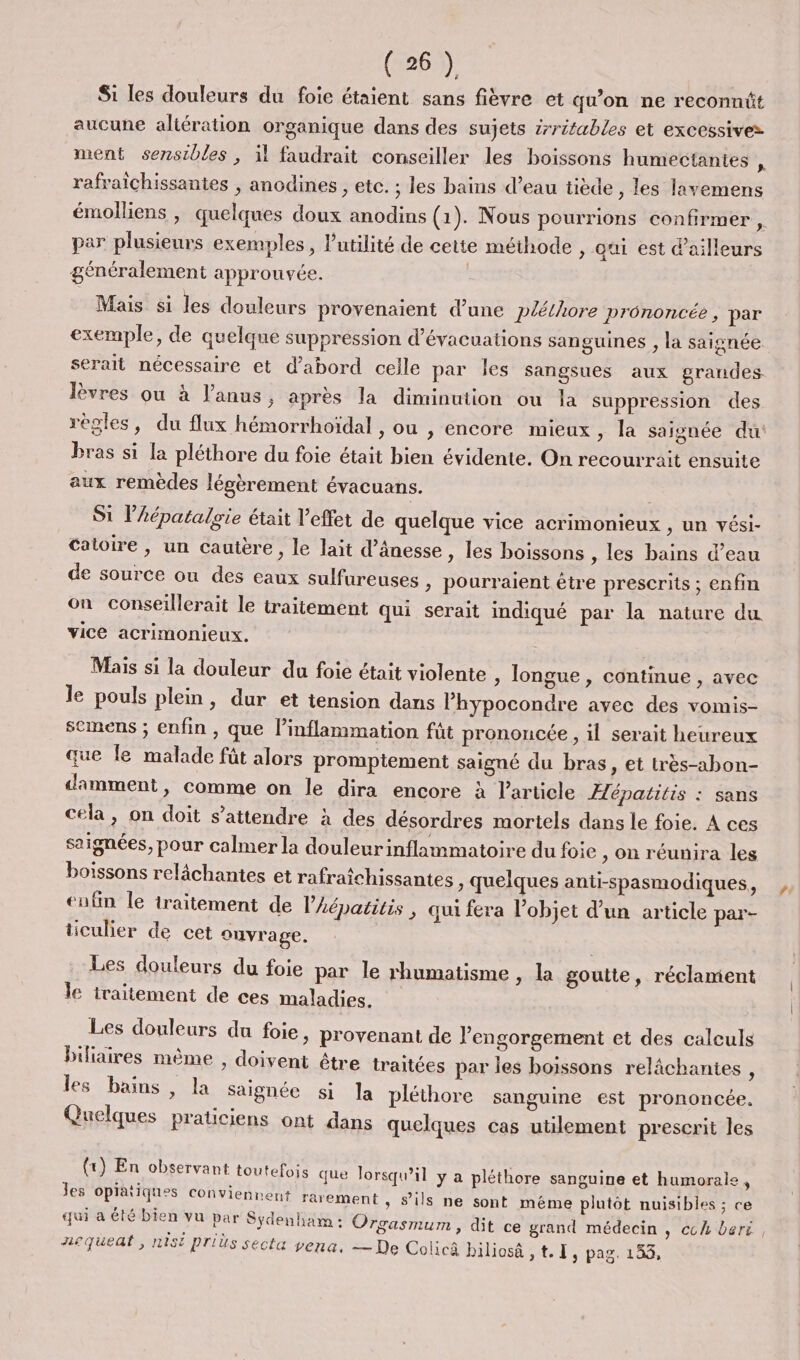 Si les douleurs du foie étaient sans fièvre et qu'on ne reconnüt aucune aliération organique dans des sujets érritables et excessives ment sensibles, il faudrait conseiller les boissons humectantes ; rafraïchissantes , anodines , etc. ; les bains d’eau tiède , les lavemens émolliens , quelques doux anodins (1). Nous pourrions confirmer , par plusieurs exemples, lutilité de cette méthode , qui est d'ailleurs généralement approuvée. Mais si les douleurs provenaient d’une pléthore prononcée, par exemple, de quelque suppression d’évacuations sanguines , la saignée serait nécessaire et d'abord celle par Îles sangsues aux grandes lèvres où à l'anus, après la diminution ou la suppression des règles, du flux hémorrhoïdal , ou , encore mieux &gt; la saignée du bras si La pléthore du foie était bien évidente. On recourrait ensuite aux remèdes légèrement évacuans. ; S1 lAépataloie était l'effet de quelque vice acrimonieux , un vési- catoire , un cauière, le lait d’ânesse , les boissons , les bains d’eau de source ou des eaux sulfureuses &gt; pourraient être prescrits ; enfin on conseillerait le traitement qui serait indiqué par la nature du vice acrimonieux. Mais si la douleur du foie était violente , longue , continue , avec le pouls plein, dur et tension dans l’hypocondre avec des vomis- semens ; enfin , que l’inflammation füt prononcée , il serait heureux que Île malade fût alors promptement saigné du bras , Et tres-abon- damment, comme on le dira encore à l’article Hépatitis : sans cela, on doit s'attendre à des désordres mortels dans le foie. À ces saignées, pour calmer la douleurinflammatoire du foie , On réunira les boissons relâchantes et rafratchissantes , quelques anti-spasmodiques, tufin le traitement de l’Aépatitis, qui fera l’objet d’un article par- ticulier de cet ouvrage. Les douleurs du foie par le rhumatisme , la goutte, réclament le iraitement de ces maladies. Les douleurs du foie » provenant de l’engorgement et des calculs biliaires mème , doivent être traitées par les boissons relâchantes , les bains , la saignée si la pléthore sanguine est prononcée. Quelques praticiens ont dans quelques cas utilement prescrit les (tr) En observant toute fois que lorsqu'il y a pléthore sanguine et humorale , Jes opiatiques convienne ni rarement, sils ne sont méme plutôt nuisibles ; ce qui a été bien vu par Sydenham : Orgasmum, dit ce grand médecin » Cchbert, Aequedt, st Prius secta vena, — De Colicâ biliosà at. 1, pag. 153,