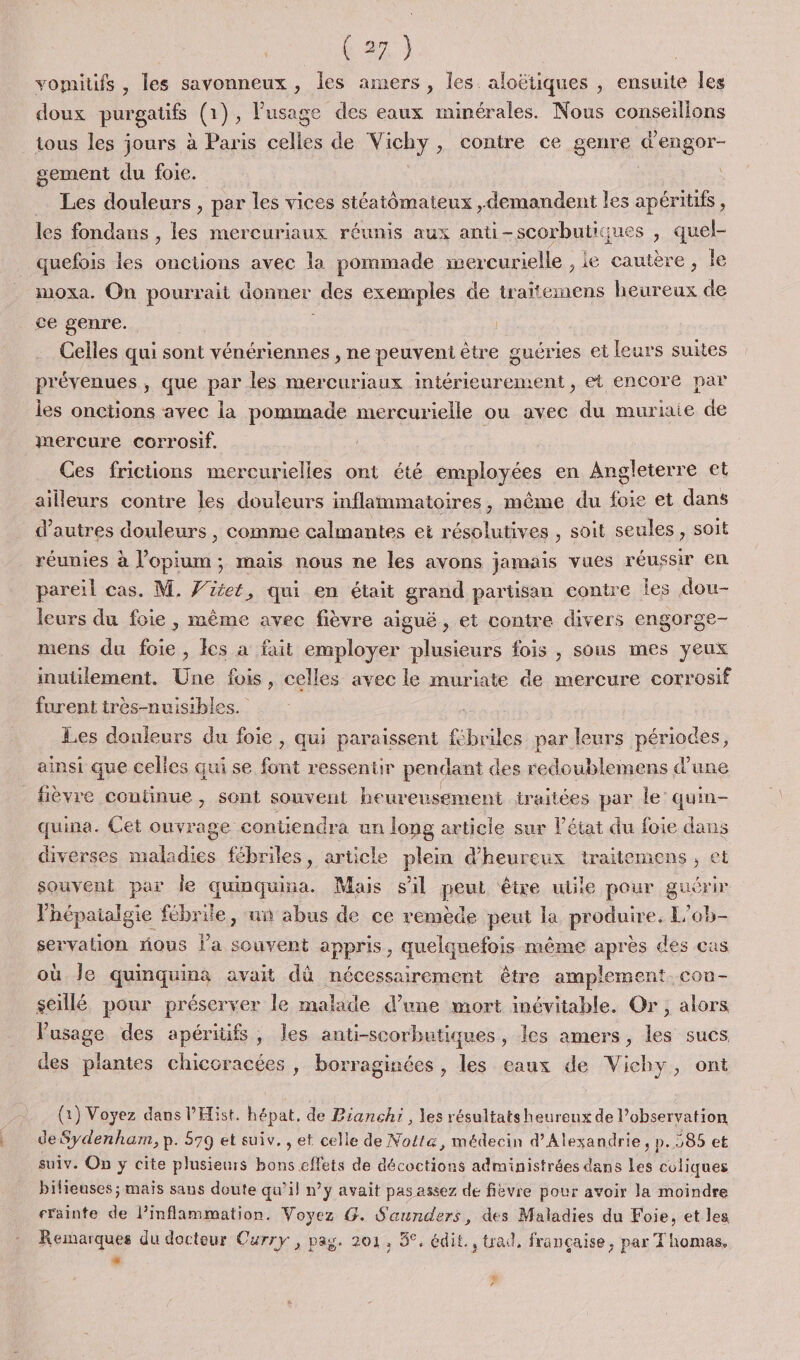 vomitifs , les savonneux , les amers, les aloëtiques , ensuite les doux purgatifs (1 (1), l'usage des eaux minérales. Nous conseillons tous les jours à Paris che de Nichy » Contre ce genre depgor- gement du foie. … Les douleurs , par les vices stéatômateux ,demandent les apéritifs , les fondans , les mercuriaux réunis aux anti-scorbutiques , quel- quefois les Go avec la pommade wercurielle ,ie cautère, le moxa. On pourrait donner des exemples de tr aitemens heureux de ce genre. Celles qui sont vénériennes , ne peuveni être guéries et leurs suites prévenues , que par les mercuriaux intérieurement , et encore par les onctions avec la pommade mercurielle ou avec du murinie de mercure corrosif. Ces frictions mercurielles ont été employées en Angleterre et ailleurs contre les douleurs inflammatoires, même du foie et dans d’autres douleurs , comme calmantes ei résolutives , soit seules, soit réunies à l’opium ; mais nous ne les avons jamais vues réussir en pareil cas. M. V'itet, qui en était grand partisan contre les dou- leurs du foie , même avec fièvre aiguë, et contre divers engorge- mens du foie , cs a fait employer plusieurs fois , sous mes yeux inutilement. Une fois, celles avec le muriate de mercure corrosif furent très-nuisibles. oi : Les douleurs du foie , qui paraissent fébriles par leurs périodes, ainsi que celles qui se font ressentir pendant des redoublemens d’une _ fièvre continue , sont souvent heureusement traitées par le’ quin- quina. Cet ouvrage contiendra un long article sur l’état du foie dans diverses maladies fébriles, article plein d’'heureux traitemens, et souvent par le quinquina. Mais s'il peut être utile pour guérir Vhépatalgie fébrile, un abus de ce remède peut la produire. L’ob- servation nous la souvent appris, quelquefois même après des cas où Je quinquina avait dû nécessairement être amplement con- seillé pour préserver le malade d’une mort inévitable. Or, alors l'usage des apéritifs, les anti-scorbutiques, les amers, les sucs des plantes chicoracées , borraginées , les eaux de Vichy, ont (1) Voyez dans l’'Hist. hépat, de Pianchi , les résultats heureux de l’observation de Sydenham, p. 579 et suiv. , et celle de Noita, médecin d'Alexandrie, p. 285 et suiv. On y cite plusieurs bons effets de décoctions administrées dans Les coliques bifieuses; maïs sans doute qu’il n’y avait pas assez de fièvre pour avoir la moindre sräinte de l’inflammation, Voyez G. S'aunders, des Maladies du Foie. et les Remarques du docteur Curry , pag. 201, 5°, édit. , trad, française, par Thomas, L 6 Là