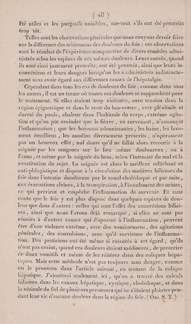 êté utiles et les purgaüfs nuisibles, sur-tout s'ils ont été prescrits trop 1ôt. Telles sont les observations générales que nous croyons devoir faire sur la différence des traitemens des douleurs du foie : ces observations sont le résultat de Pexpérience comparative de divers remèdes admi- nistrés selon les espèces de ces mêmes douleurs. Leurs succès, quand ils sont ainsi justement prescrits, ont été prouvés , ainsi que leurs in-. convéniens et leurs dangers lorsqu'on les a admimistrés indistincte- ment sans avoir égard aux différentes causes de lhépatalgie. Cependant dans tous les cas de douleurs du foie, comme dans tous les autres , il est un terme où toutes ces douleurs se rapprochent pour le traitement. Si elles étaient trop violentes, avec tension dans la région épigastrique et dans le reste du bas-venire ,| avèc plénitude et dureté du pouls, chaleur dans l’habitude du corps ; extrème agita- tion et qu'on püt craindre que la fièvre , en survenant, n'annonçût Pinflammation ; que les boissons adoucissantes ; les bains, les lave- mens émolliens , les anodins diversement prescrits , n’opérassent pas un heureux effet, nul douie qu'il ne fallüt alors recourir à la saignée par les sangsues sur le: lieu même douloureux, ou à Panus , et même par la saignéé du bras, selon l'intensité du mal et la constitution du sujet. La saignée est alors le meilleur relâchant et anti-phlogistique et dispose à la circulation des matières bilieuses du foie dans l’intestin duodénum par le canal cholédoque et par suite, aux évacuations alvines, à la transpiration, à l'écoulement des urines; ce qui prévient et empêche l’inflammation de survenir. Et sans doute que le foie y est plus disposé dans quelques espèces de dou- Icur que dans d’autres : celles qui sont l'effet des concrétions biliai- res, ainsi que nous l'avons déjà remarqué , si elles ne sont pas réunies à d'autres causes qui disposent à l’inflammation , peuvent être d’une violence extrême, avec des vomissemens , des agitations générales, des convulsions, sans qu'il survienne de Pinflamma- tion. Des praticiens ont été même si rassurés à cet égard, qu'ils n’ont pas craint, quand ces douleurs étaient médiocres , de prescrire de doux vomitifs et même de les réitérer dans des coliques hépa- tiques, Mais cette méthode n’est pas toujours sans danger, comme on le prouvera dans Particle suivant, en traitant de la colique Bépatique. J’ajouterai seulement ici , qu'on à trouvé des calculs biliaires dans les canaux hépatique, cysüque , cholédoque, et dans Ja vésicule du fiel de plusicurs personnes qui ne s'étaient plaintes pen- dant leur vie d'aucune: douleur dans la région du foie. ( Oss. S. HS