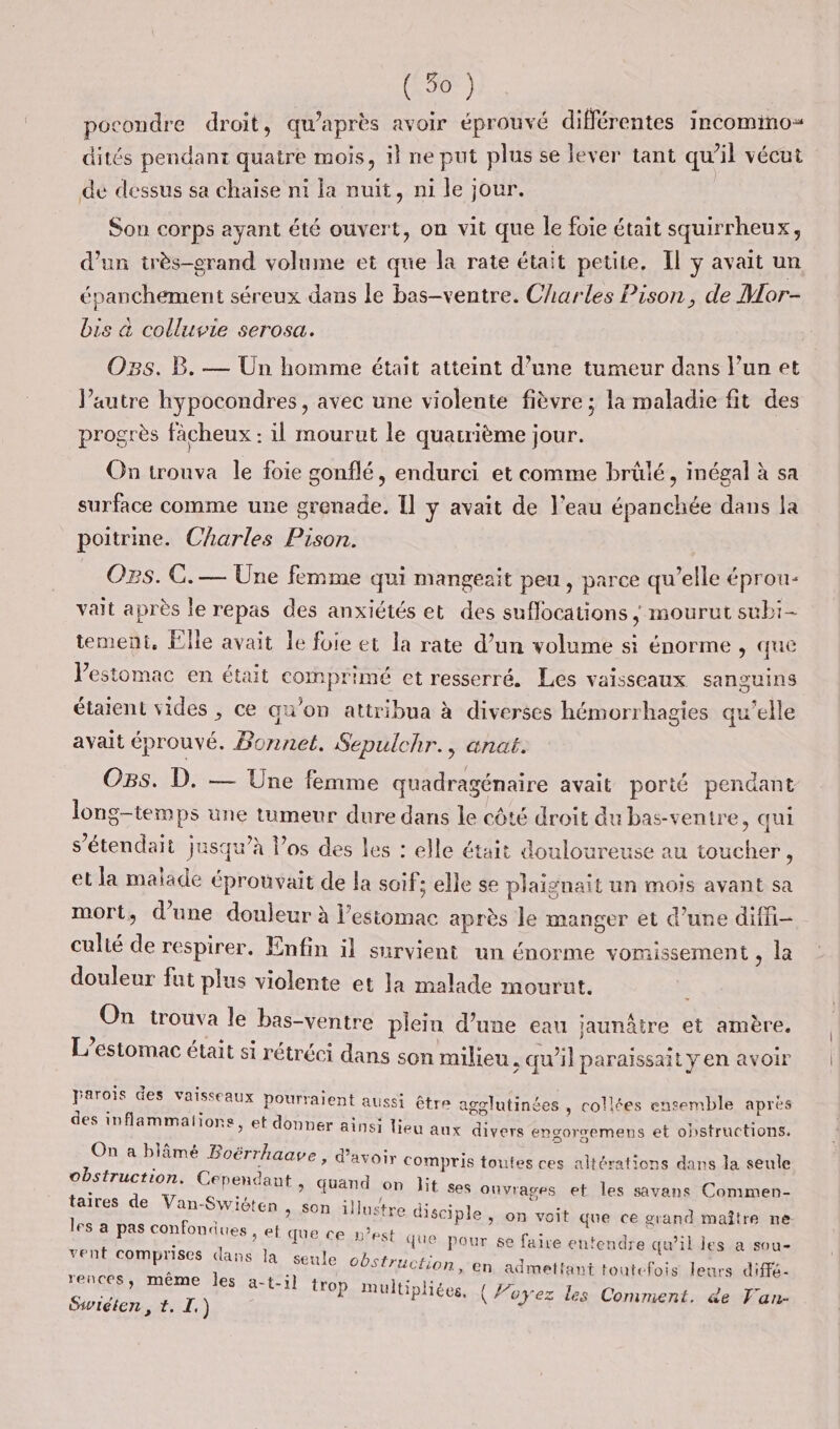 (3%) pocondre droit, qu'après avoir éprouvé différentes incommo= dités pendant quaire mois, il ne put plus se lever tant qu’il vécut de dessus sa chaise ni la nuit, ni le jour. Son corps ayant été ouvert, on vit que le foie était squirrheux, d’un très-erand volume et que la rate était petite. Il y avait un épanchement séreux dans le bas-ventre. Charles Pison, de Mor- bis &amp; colluvie serosa. O38. B. — Un homme était atteint d’une tumeur dans l’un et l’autre hypocondres, avec une violente fièvre ; la maladie fit des progrès fâcheux : il mourut le quatrième jour. On trouva le foie gonflé, endurci et comme brûlé, inégal à sa surface comme une grenade, Il y avait de l’eau épanchée dans la poitrine. Charles Pison. O28. CG. — Une femme qui mangeait peu , parce qu’elle éprou- valt après le repas des anxiétés et des suflocations ; mourut subi- tement, Elle avait le foie et la rate d’un volume si énorme , que Vestomac en était comprimé et resserré. Les vaisseaux sanguins étaient vides , ce qu’on attribua à diverses hémorrhagies qu’elle avait éprouvé. Bonnet. Sepulchr., anat. Ogs. D. — Une femme quadragénaire avait porié pendant long-tem ps une tumeur dure dans le côté droit du bas-ventre, qui s’étendait jusqu’à los des les : elle était douloureuse au toucher ; et la malade éprouvait de la soif: elle se plaignait un mois avant sa mort, d’une douleur à l'estomac après le manger et d’une diffi- culié de respirer. Enfin il survient un énorme vomissement ke douleur fut plus violente et la malade mourut. ou trouva le bas-ventre plein d’une eau jaunâire et amère. L’estomac était si rétréci dans son milieu ; qu’il paraissait y en avoir Fe Ed des à QE MS être agolutinées , collées ensemble après 1on8, ef donner ainsi lieu aux divers engorsemens et obstructions. On a blâmé ÊTT ’avoi Ï 1 ’lämé Boërrhaave &gt; d’avoir Compris toutes ces altérations dans la seule obstruction. Cependant &gt; Quand on lit eue de Van-Swiéten, son illustre dise es a pas confondues , ef que ce » ses onvrages et les savans Commen- iple , on voit que ce grand maître ne. ONE est que pour se fair + : 5:11] de ur Se faire entendre qu’ilies a sou- vent comprises dans la seule obstruction La - 3 2 rences, même les a-t-il tro Siwiéiten, t. I.) en admettant toutefois leurs diffé- ) n Mniise , e Lg P multipliées, (Foyez les Comment. de Fan-