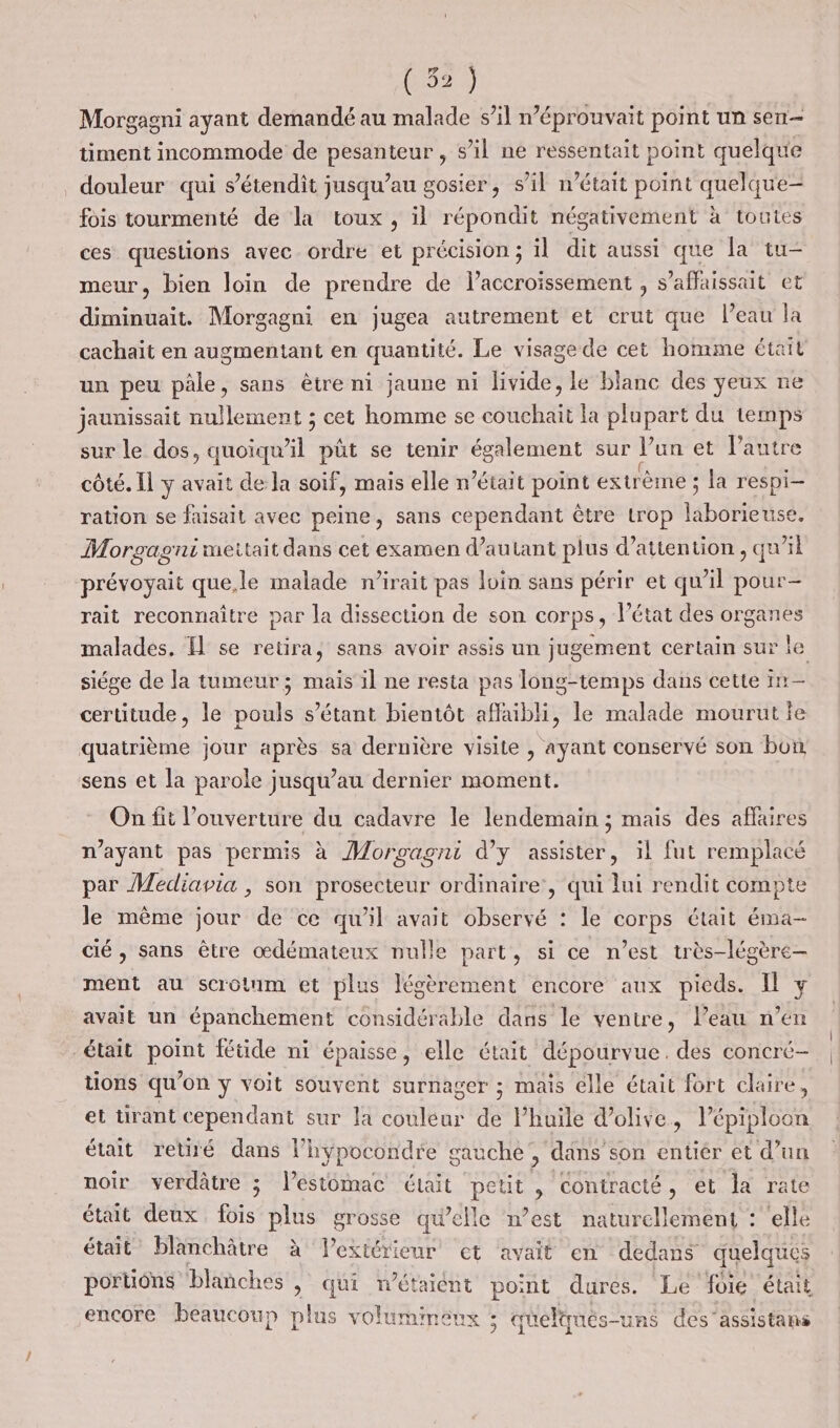 (&amp;) Morgagni ayant demandé au malade s’il n’éprouvait point un sen timent incommode de pesanteur , sil ne ressentait point quelque douleur qui s’étendit jusqu’au gosier, s’il n’était point quelque- fois tourmenté de la toux , il répondit négativement à toutes ces questions avec ordre et précision ; il dit aussi que la tu- meur, bien loin de prendre de laccroïssement , s’affaissait et diminuait. Morgagni en jugea autrement et crut que l’eau la cachait en augmentant en quantité. Le visage de cet homme était un peu pâle, sans être ni jaune ni livide, le blanc des yeux ne jaunissait nullement ; cet homme se couchait la plupart du temps sur le dos er püt se tenir également sur lun et l’autre côté. Il y avait de la soif, mais elle n’était point extrème ; ; la respi- ration se faisait avec peine, sans cependant être trop laborieuse. Morgagni meitait dans cet examen d’autant plus d'attention , qu'il prévoyait que,le malade n’irait pas loin sans périr et qu’il pour- rait reconnaître par la dissection de son corps, l’état des organes malades. I se retira, sans avoir assis un jugement certain sur le siége de la tumeur; mais il ne resta pas long-temps dans cette TE certitude, le Lobe s'étant bientôt affaibli, le malade mourut le quatrième jour après sa dernière visite , ayant conservé son bon sens et la parole jusqu’au dernier moment. On fit l’ouverture du cadavre le lendemain ; mais des affaires n'ayant pas permis à Moroagni d’y assister, il fut remplacé par Mediavia , son prosecteur ordinaire, qui lui rendit compte Je même jour de ce qu'il avait observé : le corps était éma- cié , sans être œdémateux nulle part, si ce n’est très-légère- ment au scrotnm et plus légèrement encore aux pieds. Il y avait un épanchement considérable dans le ventre, l’eau n’en était point fétide ni épaisse, elle était dépourvue. des concré- tions qu’on y voit souvent surnager ; mais élle était fort claire, et tirant cependant sur la couleur de Phuïle d'olive, lépiploon était retiré dans l’hypocondre gauche, dans son entiér et d’un noir verdâtre ; l’estomac ctait peut , contracté, et la rate était deux fois plus grosse qu'elle n’est naturellement : elle était” blanchâtre à extérieur et avait en dedans quelques portions blanches » qui n'étaient point dures. Le foie était encore beaucoup plus volummeuxs ; qu eltqués-uns des” assistans