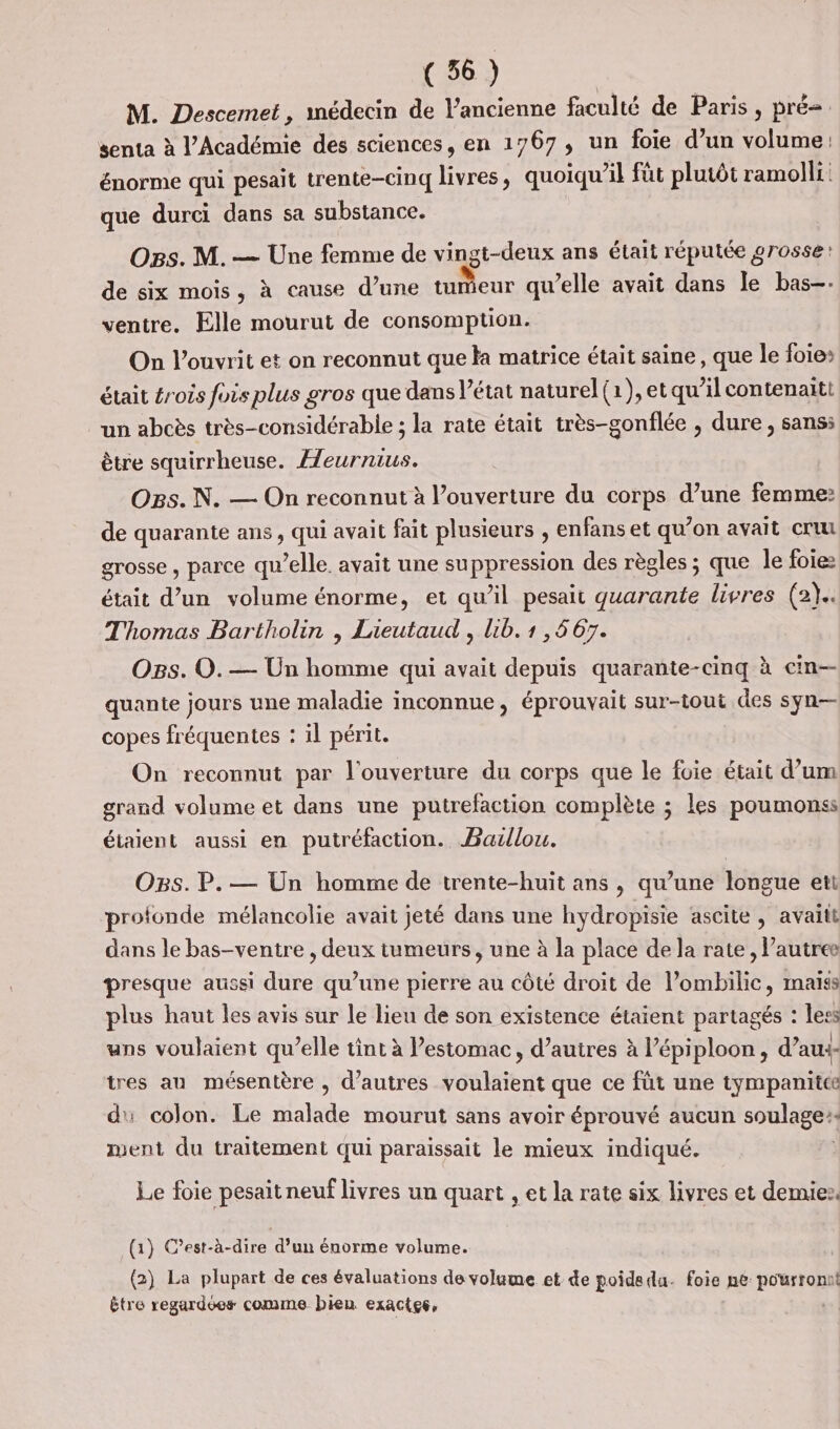 M. Descemet, médecin de l’ancienne faculté de Paris, pré senta à l’Académie des sciences, en 1767, un foie d’un volume: énorme qui pesait trente-cinq livres, quoiqu’il fut plutôt ramolli: que durci dans sa substance. Ogs. M. — Une femme de vingt-deux ans était réputée grosse: de six mois, à cause d’une tnieux qu’elle avait dans le bas-. ventre. Elle mourut de consomption. On l’ouvrit et on reconnut que Ka matrice était saine, que le foie» était #rois fois plus gros que dans l’état naturel (1), et qu’il contenaiti un abcès très-considérable ; la rate était très-gonflée , dure, sans: être squirrheuse. Æeurnius. Ogs. N. — On reconnut à l’ouverture du corps d’une femme: de quarante ans, qui avait fait plusieurs , enfans et qu’on avait cru grosse , parce qu’elle avait une suppression des règles ; que le foie était d’un volume énorme, et qu’il pesait quarante livres (2}.. Thomas Bartholin , Lieutaud , lib. 1 , 5 67. Ogs. O.— Un homme qui avait depuis quarante-cinq à cin— quante jours une maladie inconnue, éprouvait sur-tout des syn— copes fréquentes : il périt. On reconnut par l'ouverture du corps que le foie était d’um grand volume et dans une putrefaction complète ; les poumonss étaient aussi en putréfaction. Barllou. OBs. P. — Un homme de trente-huit ans, qu’une longue ett profonde mélancolie avait jeté dans une hydropisie ascite , avaitt dans le bas-ventre , deux tumeurs, une à la place de la rate, Pautree presque aussi dure qu’une pierre au côté droit de l’ombilic, maiss plus haut les avis sur le lieu de son existence étaient partagés : less uns voulaient qu’elle tint à estomac, d’autres à l’épiploon, d’au+- tres au mésentère , d’autres voulaient que ce füt une tympanitce d': colon. Le malade mourut sans avoir éprouvé aucun soulage. ment du traitement qui paraissait le mieux indiqué. | Le foie pesait neuf livres un quart , et la rate six livres et demie. (1} C'est-à-dire d’un énorme volume. (2) La plupart de ces évaluations de volume et de poidedu. foie ne porn t être regardées comme bien exactes,