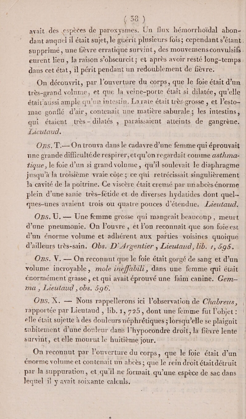 avait des espèées de paroxysmes. Un flux hémorrhoïdal abon- supprimé, une fièvre erratique survint, des mouvemens convulsifs eurent lieu, la raison s’obscurcit ; et après avoir resté long-temps dans cet état, il périt pendant un Hi Btbent de fièvre. On découvrit, par l’ouverture du corps, que le foie était d’un très-grand volume, et que la veine-porte étaît si dilatée, qu’elle était aussi ample qu’un Intestin, La rate était très-grosse ; et l’esto- mac gonflé d'air, contenait une matière saburale ; les intestins, qui étaient très - dilatés , paraissaient atteints de gangrène. fucutaud. Ops.T.— On trouva dans le cadavre d’une femme qui éprouvait une grande difficulté de respirer, etqu’on regardait comme asthma- tique, le foie d’un si grand volume, qu'il soulevait le diaphragme jusqu’à la troisième vraie côte ; ce qi retrécissait singulièrement la cavité de a poitrine. Ge viscère était creusé par un abcès énorme plein d’une sanie très-féuide et de diverses hydatides dont quel- ques-unes avaient trois ou quatre pouces d’étendue. Zreutaud. OB5. Ü. — Une femme grosse qui mangeait beaucoup , meurt d’une pneumonie. On louvre , et l’on reconnaît que son foieest d’un énorme volume et adhérent aux parties voisines quoique d’ailleurs irès-sain. Obs. D’ Arventier , Lieutaud, Uib. 1, 598. OBs. V.-— On reconnut que le foie était gorgé de sang et d’un volume incroyable, mole ineffabili, dans une femme qui était ma , Lieutaud , obs. 596. OBs. X. — Nous rappellerons ici observation de Chabreus, rapportée par Lieutaud , lib. 1, 725, dont une femme fut l’objet : elle était sujette à des HAS néphrétiques ; lorsqu’elle se plaignit subitement d’une douleur dans |’ hypocondre droit, la fièvre lente survint, et elle mourut le huitième jour. énorme volume et contenait un abcès : ; que le rein droit était détruit par la suppuration, et qu’il ne HAE qu’une espèce de sac dans lequel 1 y avait soixante calculs.