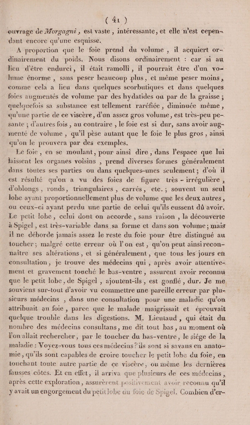 ouvrage de Morgagni, est vaste , intéressante, et elle n’est cepen- dant encore qu’une esquisse, À proportion que le foie prend du volume , il acquiert or- dinaivement du poids. Nous disons ordinairement : car si au lieu d'être endurci, il était ramolli, il pourrait être d’un vo fume énorme ; sans peser beaucoup plus, et même peser moins, comme cela a lieu dans quelques scorbutiques et dans quelques foies augmentés de volume par des hydatides qu par de la graisse ; quelquefois sa substance est tellement raréfiée , dimmuée même, qu’une parte de ce viscère, d’un assez gros volume, est très-peu pe- sante ; d’autres fois , au contraire , le foie est si dur, sans avoir aug- menté de volume , qu’il pèse autant que le foie le plus gros , ainsi qu'on le prouvera par des exemples. Le foie, en se moulant, pour ainsi dire , dans l’espace que lui laissent les organes voisins , prend diverses formes généralement dans toutes ses parties ou dans quelques-unes seulement ; d’où il est résulté qu'on a vu des foies de figure très - irrégulière , d’oblongs , ronds, triangulaires , carrés, etc.; souvent un seul lobe ayant proportionnellement plus de volume que les deux autres, ou ceux-ci ayant perdu une partie de celui qu'ils eussent dû avoir. Le petit lobe, celui dont on accorde, sans raison , la découverte à Spigel , est très-variable dans sa forme et dans son volume; mais il ne dborde : jamais assez le reste du foie pour être distingué au toucher; malgré cette erreur où l’on est, qu’on peut ainsirecon- naître ses aliérations , et si généralement, que tous les jours en consultation, je trouve des médecins qui , après avoir atientive- ment et gravement touché le bas-ventire , assurent avoir reconnu que le petit lobe , de Spigel , ajoutent-ils , est gonflé , dur. Je me. souviens sur-tout d’avoir vu commettre une pareille erreur par plu- sicurs médecins ; dans une consuliation pour une maladie qu’on attribuait au foie , parce que le malade malgrissait et éprouvait quelque trouble dans les digestions. M. Lieutaud , qui était du nombre des médecins consultans, me dit tout bas , au moment où Fon allait rechercher, par le toucher du bas-ventre, le siége de la maladie : Voyez-vous tous ces médecins ?ils sont si savans en anato- mie, qu'ils sont capables de croire toucher le petit lobe du foie, en touchant toute autre partie de ce viscère, ou même les dernières fausses côtes. Et en effet, il arriva que} plusieurs de ces médecins, après cette exploration, assurèrent positivement avoir reconnu qu x] y avait un engorgement du petilobe du foie de Spigel. Combien d’er- 1e 3e pigel