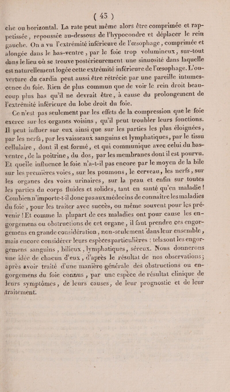 (45) che ou horizontal. La rate peut même alors être comprimée et rap- petissée , repoussée au-dessous de Phypocondre et déplacer le rein gauche. On a vu l'extrémité inférieure de lœsophage , comprimée et alongée dans le bas-ventre ; par le foie trop volumineux, sur-tout dans le lieu où se trouve posiérieurement une sinuosité dans laquelle est naturellement logée cette extrémité inférieure de l'œsophage. L’ou- _ verture du vb peut aussi être rétrécie par une pareille mtumes- cence du foie. Rien de plus commun que de voir le rein droit beau- coup plus bas qu'il ne devrait être, à cause du prolongement de l'extrémité inférieure du lobe droit du foie. | Ce n’est pas seulement par les effets de la compression que le foie exerce sur les organes voisins , qu'il peut troubler leurs fonctions. Il peut influer sur eux ainsi que sur les parties les plus éloignées, par les nerfs, par les vaisseaux sanguins et lymphatiques, par le tissu cellulaire, dont il est formé, et qui communique avec celui du bas- ventre , de la poitrine, du dos, par les membranes dontilest pourvu. Et quelle influence le foie n’a-t-il pas encore par le moyen de la bile sur les premières voies, sur les poumons, le cerveau , les nerfs , sur les organes des voies urinaires, sur la peau et enfin sur toutes les parties du corps fluides et solides, tant en santé qu'en maladie ! Combien n’importe-t-il donc pasauxmédecins de connaître les maladies du foic , pour les traiter avec succès, ou même souvent pour les pré- venir ! Et comme la plupart de ces maladies ont pour cause les en- gorgemens ou obstructions de cet organe , il faut prendre ces engor- gemens en grande considération, non-seulement ‘dans leur ensemble, . mais encore considérer leurs espèces particulières : telssont les engor- gemens sanguins , bilieux , lymphatiques, séreux. Nous donnerens une idée de chacun d'eux , d’après le résultat de nos observations ; après avoir traité d’une manière. générale des obstructions ou en- gorgemens du foie connus , par une espèce de résultat clinique de leurs sympiômes, de leurs causes, de leur prognostic et de leur fraitement.