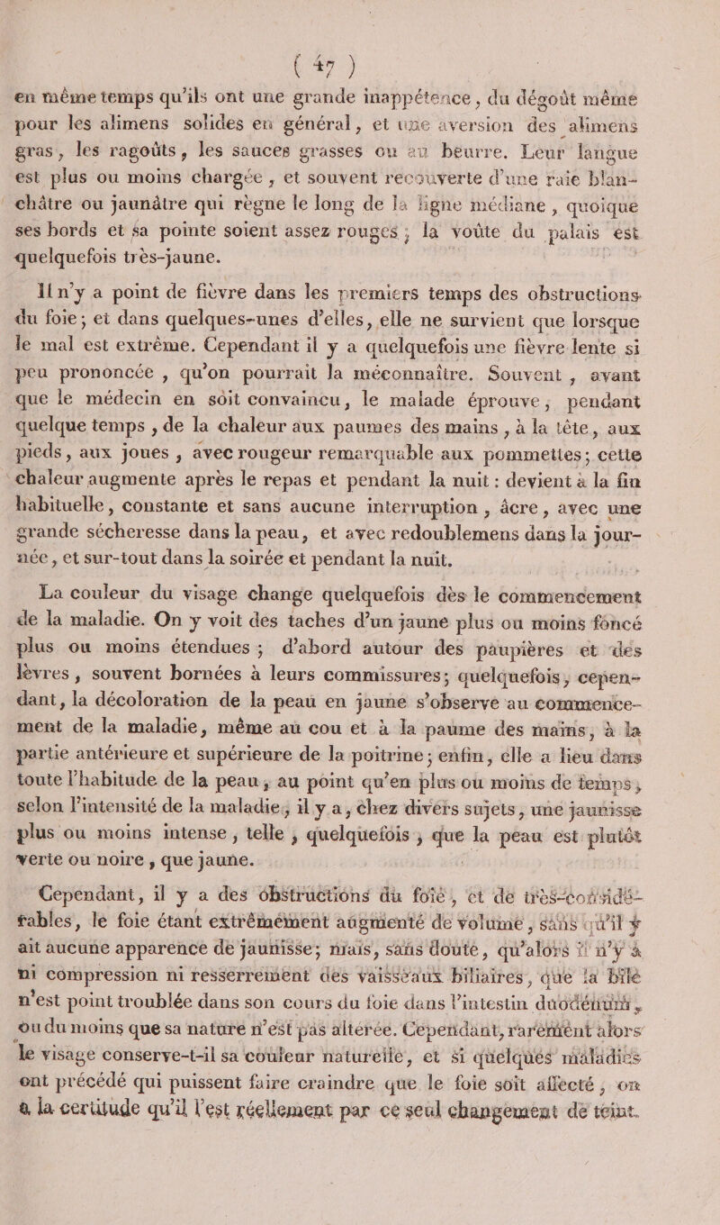 (#72 | en mème temps qu'ils ont une grande inappétence , du dégoût même pour les alimens solides en général, et une aversion des _akmens gras, les ragoüts, les sauces grasses où 20 beurre, Leur fangue est plus ou moins chargée , et souvent recouverte d’une raie blan- châtre ou jaunätre qui règne le long de 1: ligne médiane , quoique ses bords et $a pointe soient assez rouges ; la voûte du palais est quelquefois très-jaune. h FES Iln’y a point de fièvre dus les premiers temps des obstructions du foie ; et dans quelques-unes d'elles, elle ne survient que lorsque le mal Fa extrême, REe il ya quelquefois une fièvre lente si peu prononcée , qu'on pourrait la méconnaître. Souvent , avant que le médecin en soit convaincu, le malade éprouve, pendant quelque temps , de la chaleur aux paumes des mains , à la tête, aux pieds, aux joues , avec rougeur remarquable aux pommeties; cetie chaleur augmente après le repas et pendant la nuit : devient à la fin habituelle, constante et sans aucune interruption , âcre, avec une grande sécheresse dans la peau, et avec redoublemens dans la jour- ace, et sur-tout dans la soirée et pendant la nuit, La couleur du visage change quelquefois dès le commencement de la maladie. On y voit des taches d’un jaune plus où moins foncé plus ou moins étendues ; d'abord autour des paupières et ‘des lèvres, souvent bornées à leurs commissures; quelquefois, cepen- dant, la décoloration de la peau en jaime s’observé au commente menti de la maladie, même au cou et à la paume des maïms, à la partie antérieure et supérieure de la sa, enfin, elle a lieu dans toute l'habitude de la peau; au point qu’en plus ou moins de temps  selon l'intensité de la maladie, ïl ya, Chez divers sujets, une jaunisse plus ou moins intense, telle j chelqiefils ; que la peau est plutôt verte ou noire , que jaune. Cependant, il y a des obstructions du foie, et de wès&lt;Conde- fables, le foie étant extrêmement augmenté de voltme , sn «wi ÿ ait aucune apparence de jaunisse; nrais, sañs doute, qu'alors ! n’y à ni compression ni resserreient des vaisseaux Hate. que la bilé n'est point itroublée dans son cours du foie dans l'intestin duodéiuni . ou du moins que sa nature n’est pas altérée. Cependant, rarérént alors le visage conserve-til sa couleur natureilé, et # quelqués maladies ont précédé qui puissent faire craindre que le foie soit affecté, om à la cerütude qu’il l'est réellement par ce seul changement de teint.