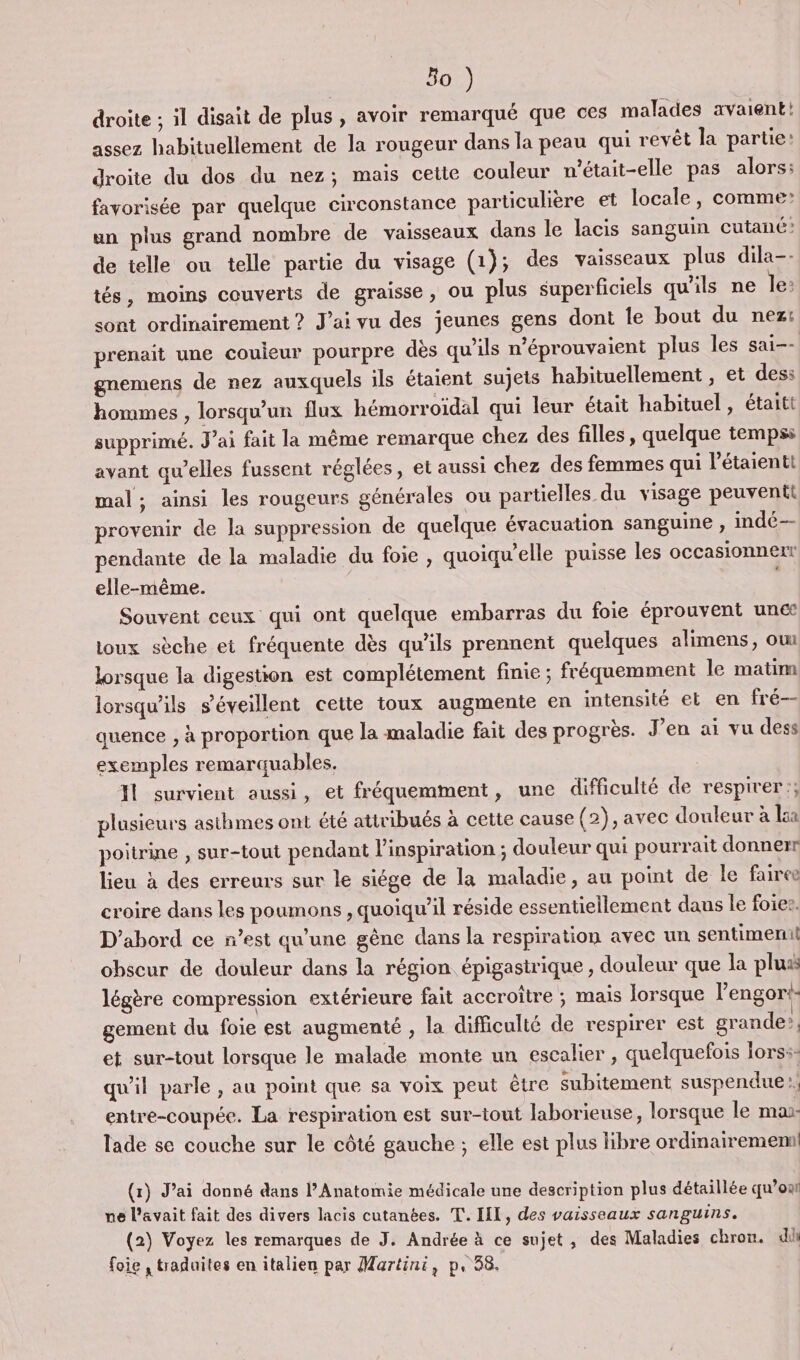 droite ; il disait de plus, avoir remarqué que ces malades avaient! assez habituellement de la rougeur dans la peau qui revêt la partie: droite du dos du nez; mais cette couleur m’était-elle pas alors: favorisée par quelque circonstance particulière et locale, comme: un plus grand nombre de vaisseaux dans le lacis sanguin cutané: de telle ou telle partie du visage (1); des vaisseaux plus dila-- tés, moins couverts de graisse, ou plus superficiels qu'ils ne le: sont ordinairement ? J'ai vu des jeunes gens dont le bout du nez: prenait une couieur pourpre dès qu’ils n’éprouvaient plus les sai-- gnemens de nez auxquels ils étaient sujets habituellement , et dess hommes , lorsqu'un flux hémorroïdal qui leur était habituel, étaitt supprimé. J'ai fait la même remarque chez des filles , quelque temps avant qu’elles fussent réglées, et aussi chez des femmes qui l’étaientt mal ; ainsi les rougeurs générales ou partielles du visage peuvent provenir de la suppression de quelque évacuation sanguine , indé— pendante de la maladie du foie , quoiquelle puisse les occasionnerr elle-même. Souvent ceux qui ont quelque embarras du foie éprouvent unct toux sèche et fréquente dès qu'ils prennent quelques alimens, ou lorsque la digestion est complétement finie ; fréquemment le matim lorsqu'ils s’éveillent cette toux augmente en intensité el en fré— quence , à proportion que la maladie fait des progrès. J’en ai vu dess exemples remarquables. 11 survient aussi, et fréquemment, une difficulté de respirer; plusieurs asthmes ont été attribués à cette cause (2), avec douleur à la poitrine , sur-tout pendant l'inspiration ; douleur qui pourrait donnerr lieu à des erreurs sur le siége de la maladie, au point de le faire croire dans les poumons , quoiqu'il réside essentiellement dans le foies, D'abord ce n’est qu'une gêne dans la respiration avec un sentimenil obscur de douleur dans la région épigastrique , douleur que la plus légère compression extérieure fait accroître ; mais lorsque l’'engori- gement du foie est augmenté , la difficulté de respirer est grande! et sur-tout lorsque le malade monte un escalier , quelquefois fors:- qu'il parle , au point que sa voix peut être subitement suspendue | entre-coupée. La respiration est sur-tout laborieuse, lorsque le mas- lade se couche sur le côté gauche ; elle est plus libre ordinairememi! (r) J'ai donné dans l’Anatomie médicale une description plus détaillée qu’on ne l'avait fait des divers lacis cutanées. T. IIL, des vaisseaux sanguins. (2) Voyez les remarques de J. Andrée à ce sujet, des Maladies chron. di foie , traduites en italien par Martini, p, 38.