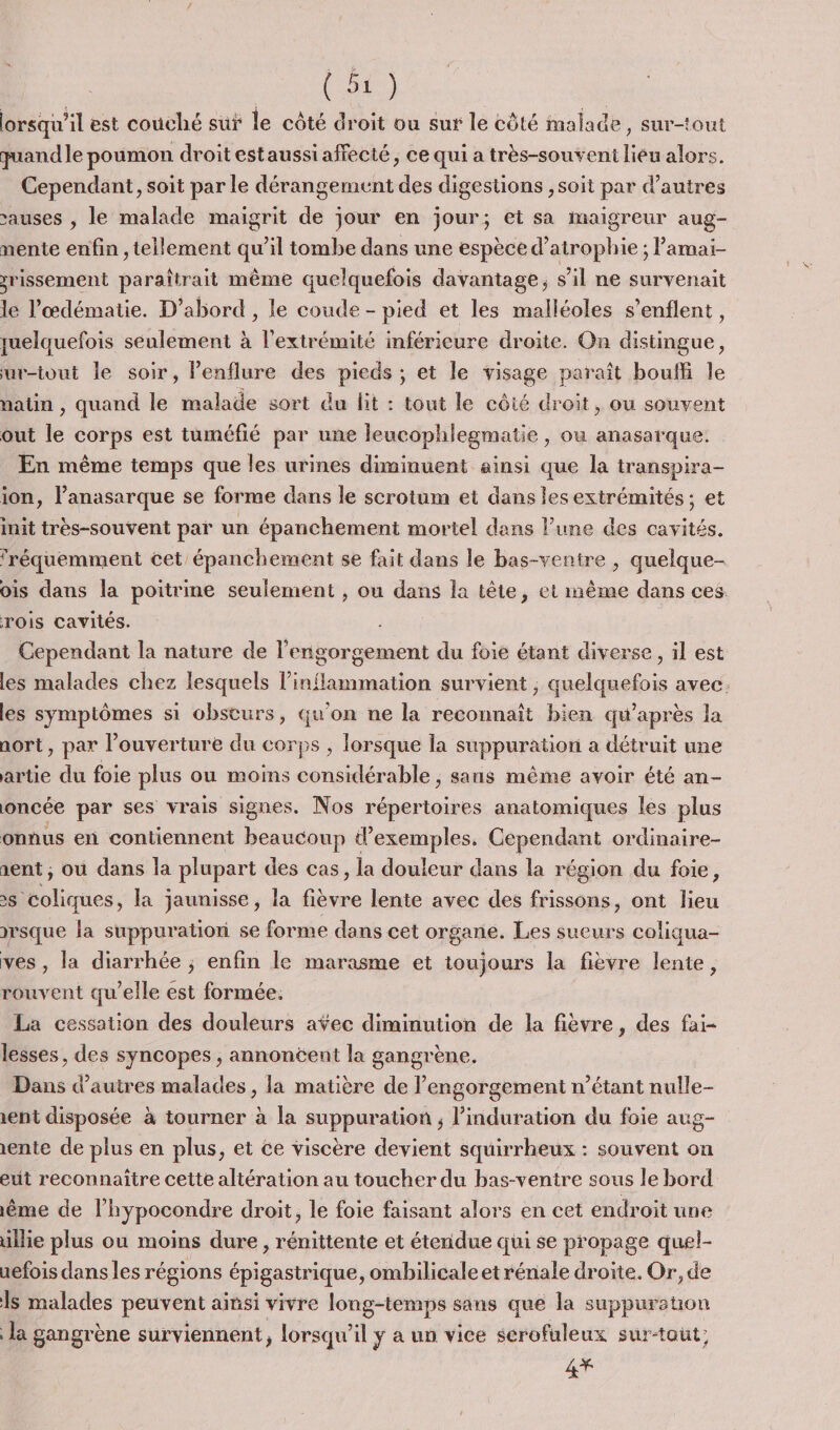 lorsqu'il est couché sut le côté droit ou sur le côté malade, sur-tout quand le poumon droit estaussi affecté, ce qui a très-souveni lieu alors. Cependant, soit par le dérangement des digestions ,soit par d’autres sauses , le malade maigrit de jour en jour; et sa maigreur aug- nente enfin , tellement qu’il tombe dans une espèce d’atrophie ; lamai- srissement paraîtrait même quelquefois davantage, s’il ne survenait le l’œdématie. D'abord , le coude - pied et les malléoles s’enflent, quelquefois seulement à l'extrémité inférieure droite. On distingue, ur-tout le soir, Penflure des pieds ; et le visage paraît bouffi le nain , quand le malade sort du fit : tout le côié droit, ou souvent out le corps est tuméfié par une leucophlegmatie , ou anasarque. En même temps que les urines diminuent ainsi que la transpira- ion, l’anasarque se forme dans le scrotum et dans les extrémités ; et init très-souvent par un épanchement mortel dans l’une des cavités. fréquemment cet épanchement se fait dans le bas-ventre , quelque- ois dans la poitrine seulement , ou dans la tète, et même dans ces rois cavités. Cependant la nature de l'engorgement du foie étant diverse, il est les malades chez lesquels l’inflammation survient , quelquefois avec: les symptômes si obsturs, qu'on ne la reconnaît bien qu'après la aort, par l'ouverture du corps , lorsque la suppuration a détruit une artie du foie plus ou moins considérable , sans même avoir été an- oncée par ses vrais signes. Nos répertoires anatomiques les plus onnus en contiennent beaucoup d'exemples. Cependant ordinaire- sent ; où dans la plupart des cas, la douleur dans la région du foie, x coliques, la jaunisse, la fièvre lente avec des frissons, ont lieu rsque la suppurationi se forme dans cet organe. Les sueurs coliqua- ves , la diarrhée ; enfin le marasme et ioujours la fièvre lente, rouvent qu’elle est formée. La cessation des douleurs aÿec diminution de la fièvre, des fai- lesses, des syncopes , annoncent la gangrène. Dans d’autres malades , la matière de l’engorgement n’étant nulle- rent disposée à tourner à la suppuration ; l’induration du foie aug- rente de plus en plus, et ce viscère devient squirrheux : souvent on eut reconnaitre cette altération au toucher du bas-venire sous le bord ème de l’hypocondre droit, le foie faisant alors en cet endroit une illie plus ou moins dure , rénittente et étendue qui se propage quel- aefois dans les régions épigastrique, ombilicale et rénale droite. Or, de Is malades peuvent ainsi vivre long-temps sans que la suppuraton la gangrène surviennent, lorsqu'il y a un vice serofuleux surtout; 4Y