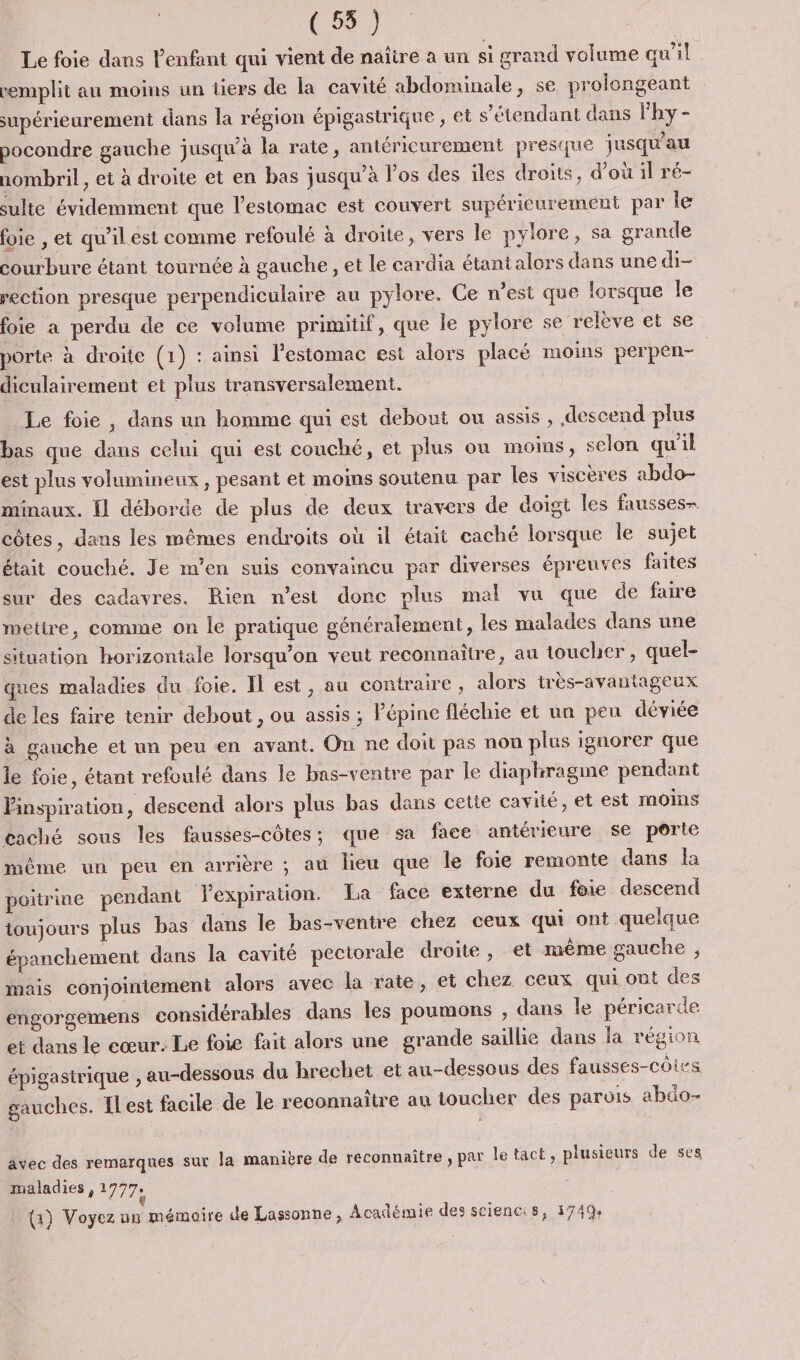 (55 ) Le foie dans l’enfant qui vient de naïire a un si grand volume qu'il remplit au moins un tiers de la cavité abdominale, se prolongeant supérieurement dans la région épigastrique , et s'étendant dans lhy- pocondre gauche jusqu’à la rate, antérieurement presque jusqu’au nombril, et à droite et en bas jusqu’à los des iles droits, d’où il ré- sulte évidemment que l'estomac est couvert supérieurement par le foie , et qu’il est comme refoulé à droite, vers le pylore, sa grande courbure étant tournée à gauche, et le cardia étantalors dans une d- rection presque perpendiculaire au pylore. Ce n'est que lorsque le foie a perdu de ce volume primitif, que le pylore se relève et se porte à droite (1) : ainsi l’estomac est alors placé moins perpen- | diculairement et plus transversalement. Le foie , dans un homme qui est debout ou assis, descend plus bas que dans celui qui est couché, et plus ou moins, selon qu'il est plus volumineux, pesant et moins soutenu par les viscères abdo- minaux. Îl déborde de plus de deux travers de doigt les fausses- côtes, dans les mêmes endroits où il était caché lorsque Île sujet était couché. Je m'en suis convaincu par diverses épreuves faites sur des cadavres. Rien n’est donc plus mal vu que de faire metire, comme on le pratique généralement, les malades dans une situation horizontale lorsqu'on veut reconnaître, au toucher, quel- ques maladies du foie. Il est, au contraire, alors très-avantageux de les faire tenir debout , ou assis ; Pépine fléchie et un peu déviée à gauche et un peu en avant. On ne doit pas non plus ignorer que le foie, étant refoulé dans le bas-ventre par le diaphragme pendant Pinspiration, descend alors plus bas dans cette cavité, et est moins caché sous les fausses-côtes; que sa face antérieure se porte même un peu en arrière ; au lieu que le foie remonte dans la poitrine pendant Yexpiration. La face externe du foie descend toujours plus bas dans le bas-ventre chez ceux qui ont quelque épanchement dans la cavité pectorale droite, et même gauche , mais conjointement alors avec la rate, et chez ceux qui ont des engorgemens considérables dans les poumons , dans le péricarde et dans le cœur. Le foie fait alors une grande saillie dans la région épigastrique , au-dessous du hrechet et au-dessous des fausses-côirs gauches. ILest facile de le reconnaître au toucher des parvis abdo- avec des remarques sur la manière de reconnaitre ; par le tact , plusieurs de ses maladies , 1777: -